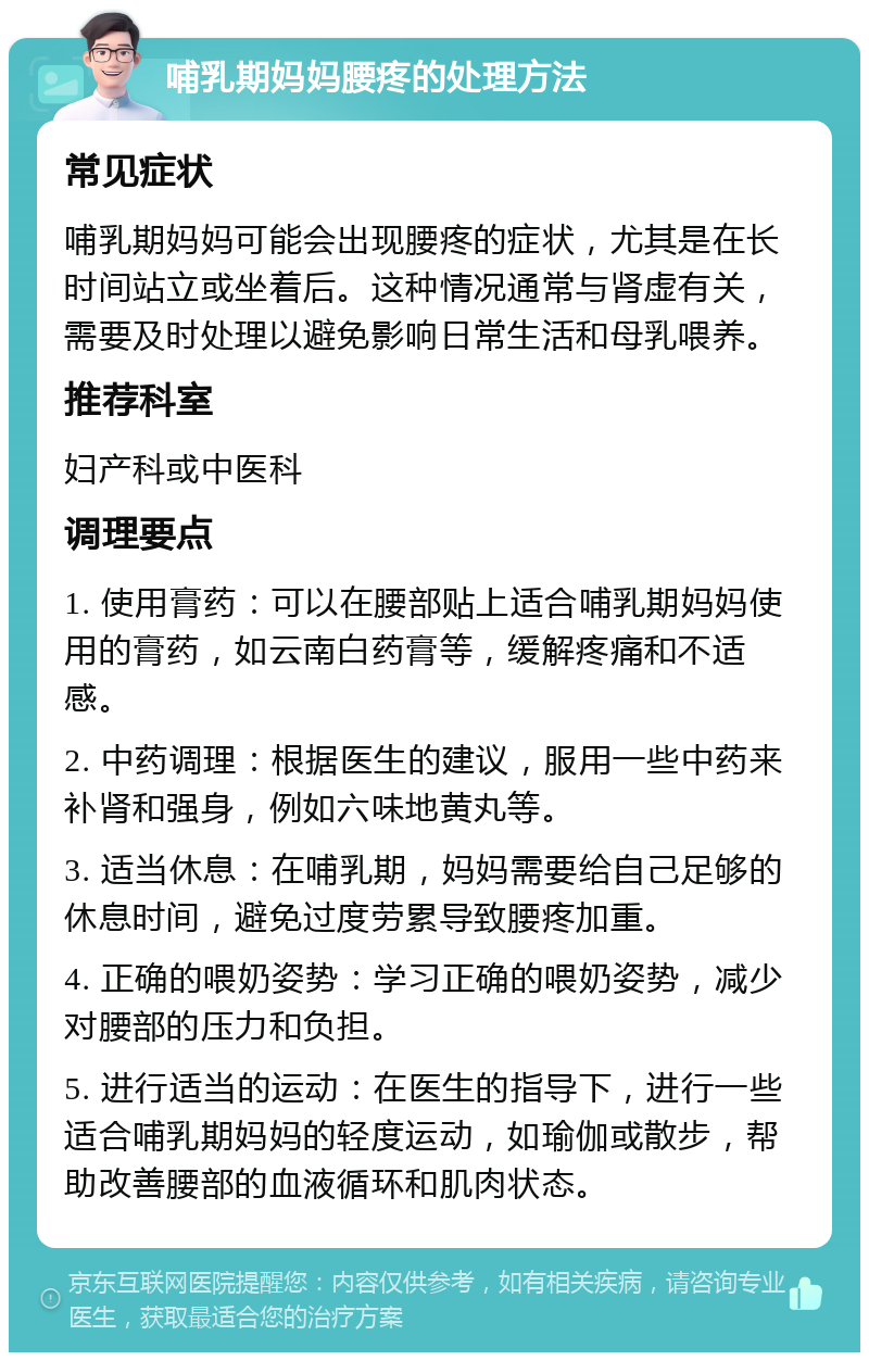 哺乳期妈妈腰疼的处理方法 常见症状 哺乳期妈妈可能会出现腰疼的症状，尤其是在长时间站立或坐着后。这种情况通常与肾虚有关，需要及时处理以避免影响日常生活和母乳喂养。 推荐科室 妇产科或中医科 调理要点 1. 使用膏药：可以在腰部贴上适合哺乳期妈妈使用的膏药，如云南白药膏等，缓解疼痛和不适感。 2. 中药调理：根据医生的建议，服用一些中药来补肾和强身，例如六味地黄丸等。 3. 适当休息：在哺乳期，妈妈需要给自己足够的休息时间，避免过度劳累导致腰疼加重。 4. 正确的喂奶姿势：学习正确的喂奶姿势，减少对腰部的压力和负担。 5. 进行适当的运动：在医生的指导下，进行一些适合哺乳期妈妈的轻度运动，如瑜伽或散步，帮助改善腰部的血液循环和肌肉状态。