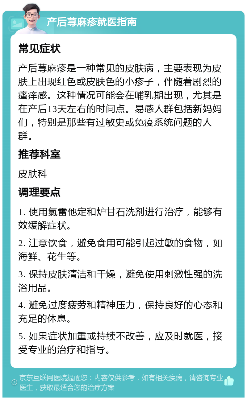 产后荨麻疹就医指南 常见症状 产后荨麻疹是一种常见的皮肤病，主要表现为皮肤上出现红色或皮肤色的小疹子，伴随着剧烈的瘙痒感。这种情况可能会在哺乳期出现，尤其是在产后13天左右的时间点。易感人群包括新妈妈们，特别是那些有过敏史或免疫系统问题的人群。 推荐科室 皮肤科 调理要点 1. 使用氯雷他定和炉甘石洗剂进行治疗，能够有效缓解症状。 2. 注意饮食，避免食用可能引起过敏的食物，如海鲜、花生等。 3. 保持皮肤清洁和干燥，避免使用刺激性强的洗浴用品。 4. 避免过度疲劳和精神压力，保持良好的心态和充足的休息。 5. 如果症状加重或持续不改善，应及时就医，接受专业的治疗和指导。