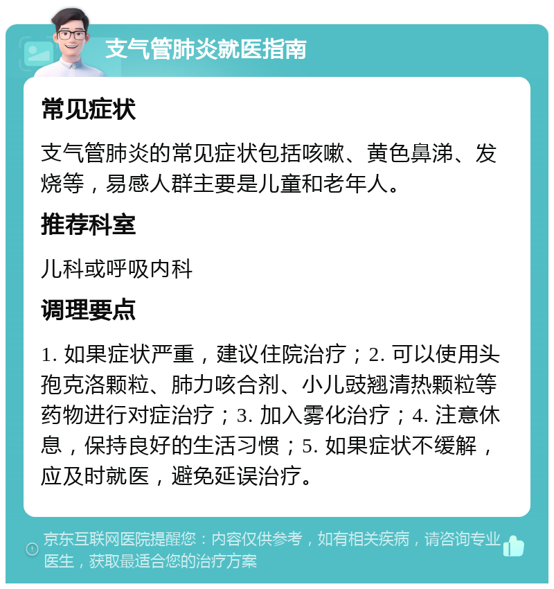 支气管肺炎就医指南 常见症状 支气管肺炎的常见症状包括咳嗽、黄色鼻涕、发烧等，易感人群主要是儿童和老年人。 推荐科室 儿科或呼吸内科 调理要点 1. 如果症状严重，建议住院治疗；2. 可以使用头孢克洛颗粒、肺力咳合剂、小儿豉翘清热颗粒等药物进行对症治疗；3. 加入雾化治疗；4. 注意休息，保持良好的生活习惯；5. 如果症状不缓解，应及时就医，避免延误治疗。