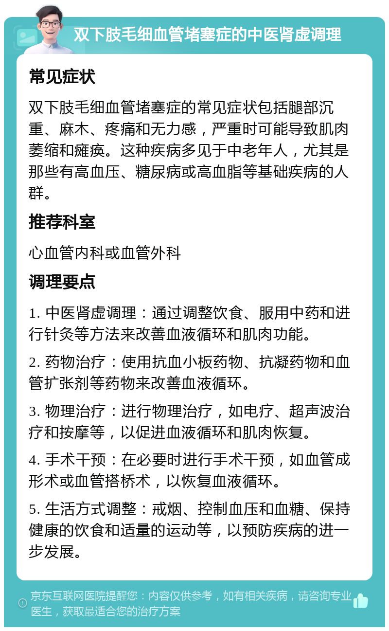 双下肢毛细血管堵塞症的中医肾虚调理 常见症状 双下肢毛细血管堵塞症的常见症状包括腿部沉重、麻木、疼痛和无力感，严重时可能导致肌肉萎缩和瘫痪。这种疾病多见于中老年人，尤其是那些有高血压、糖尿病或高血脂等基础疾病的人群。 推荐科室 心血管内科或血管外科 调理要点 1. 中医肾虚调理：通过调整饮食、服用中药和进行针灸等方法来改善血液循环和肌肉功能。 2. 药物治疗：使用抗血小板药物、抗凝药物和血管扩张剂等药物来改善血液循环。 3. 物理治疗：进行物理治疗，如电疗、超声波治疗和按摩等，以促进血液循环和肌肉恢复。 4. 手术干预：在必要时进行手术干预，如血管成形术或血管搭桥术，以恢复血液循环。 5. 生活方式调整：戒烟、控制血压和血糖、保持健康的饮食和适量的运动等，以预防疾病的进一步发展。