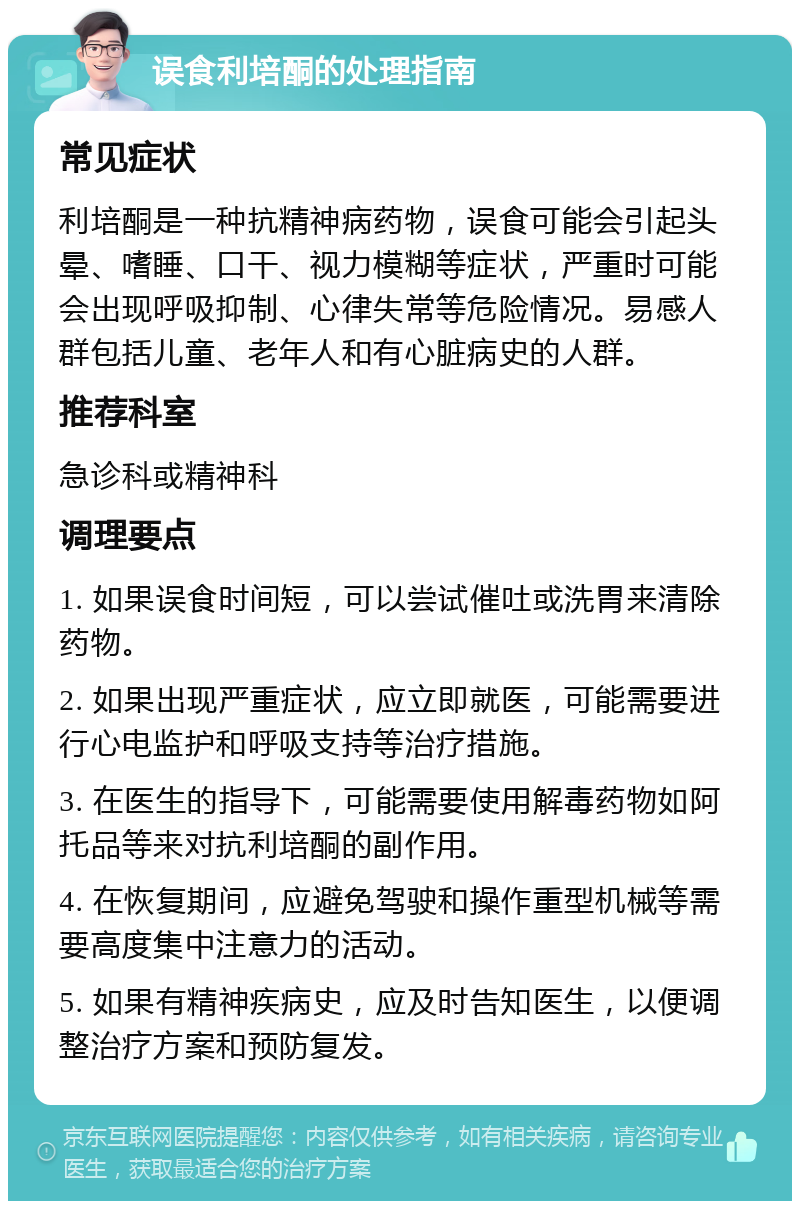 误食利培酮的处理指南 常见症状 利培酮是一种抗精神病药物，误食可能会引起头晕、嗜睡、口干、视力模糊等症状，严重时可能会出现呼吸抑制、心律失常等危险情况。易感人群包括儿童、老年人和有心脏病史的人群。 推荐科室 急诊科或精神科 调理要点 1. 如果误食时间短，可以尝试催吐或洗胃来清除药物。 2. 如果出现严重症状，应立即就医，可能需要进行心电监护和呼吸支持等治疗措施。 3. 在医生的指导下，可能需要使用解毒药物如阿托品等来对抗利培酮的副作用。 4. 在恢复期间，应避免驾驶和操作重型机械等需要高度集中注意力的活动。 5. 如果有精神疾病史，应及时告知医生，以便调整治疗方案和预防复发。