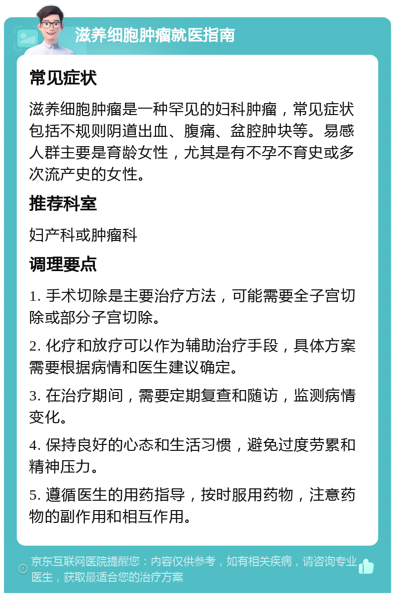 滋养细胞肿瘤就医指南 常见症状 滋养细胞肿瘤是一种罕见的妇科肿瘤，常见症状包括不规则阴道出血、腹痛、盆腔肿块等。易感人群主要是育龄女性，尤其是有不孕不育史或多次流产史的女性。 推荐科室 妇产科或肿瘤科 调理要点 1. 手术切除是主要治疗方法，可能需要全子宫切除或部分子宫切除。 2. 化疗和放疗可以作为辅助治疗手段，具体方案需要根据病情和医生建议确定。 3. 在治疗期间，需要定期复查和随访，监测病情变化。 4. 保持良好的心态和生活习惯，避免过度劳累和精神压力。 5. 遵循医生的用药指导，按时服用药物，注意药物的副作用和相互作用。