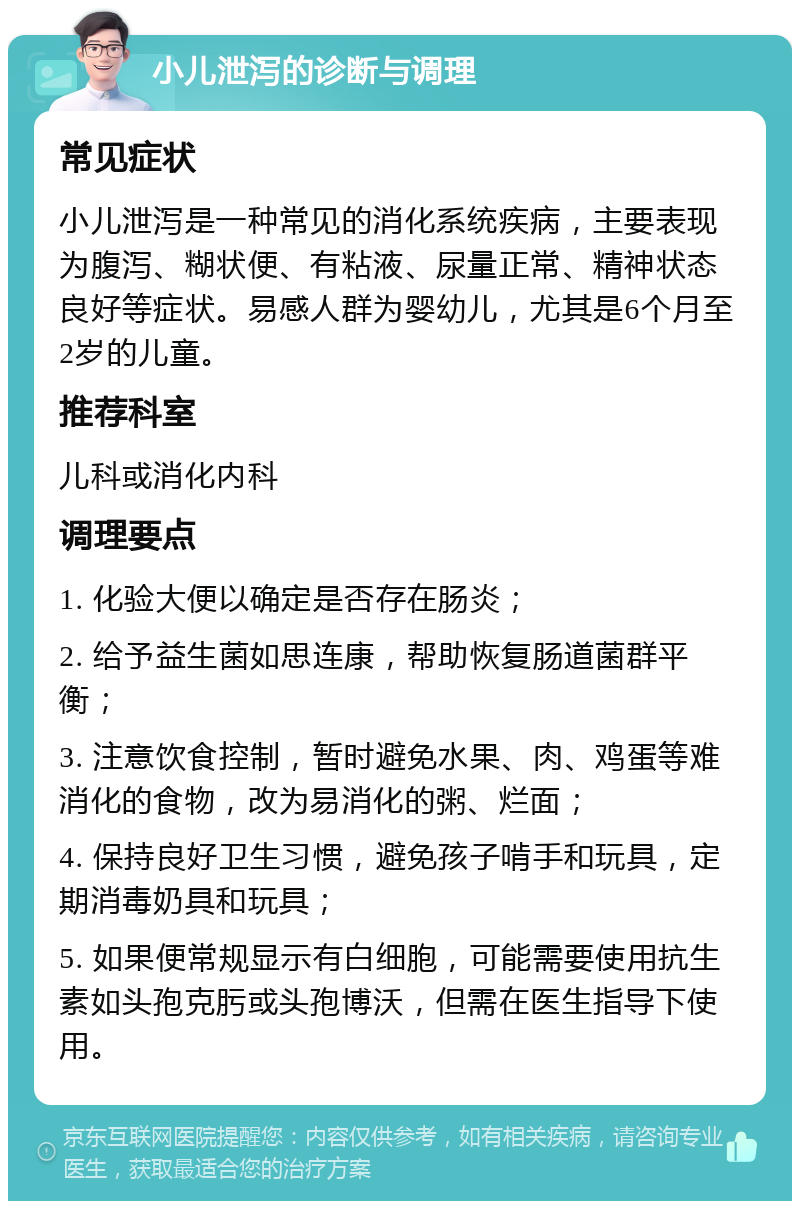 小儿泄泻的诊断与调理 常见症状 小儿泄泻是一种常见的消化系统疾病，主要表现为腹泻、糊状便、有粘液、尿量正常、精神状态良好等症状。易感人群为婴幼儿，尤其是6个月至2岁的儿童。 推荐科室 儿科或消化内科 调理要点 1. 化验大便以确定是否存在肠炎； 2. 给予益生菌如思连康，帮助恢复肠道菌群平衡； 3. 注意饮食控制，暂时避免水果、肉、鸡蛋等难消化的食物，改为易消化的粥、烂面； 4. 保持良好卫生习惯，避免孩子啃手和玩具，定期消毒奶具和玩具； 5. 如果便常规显示有白细胞，可能需要使用抗生素如头孢克肟或头孢博沃，但需在医生指导下使用。