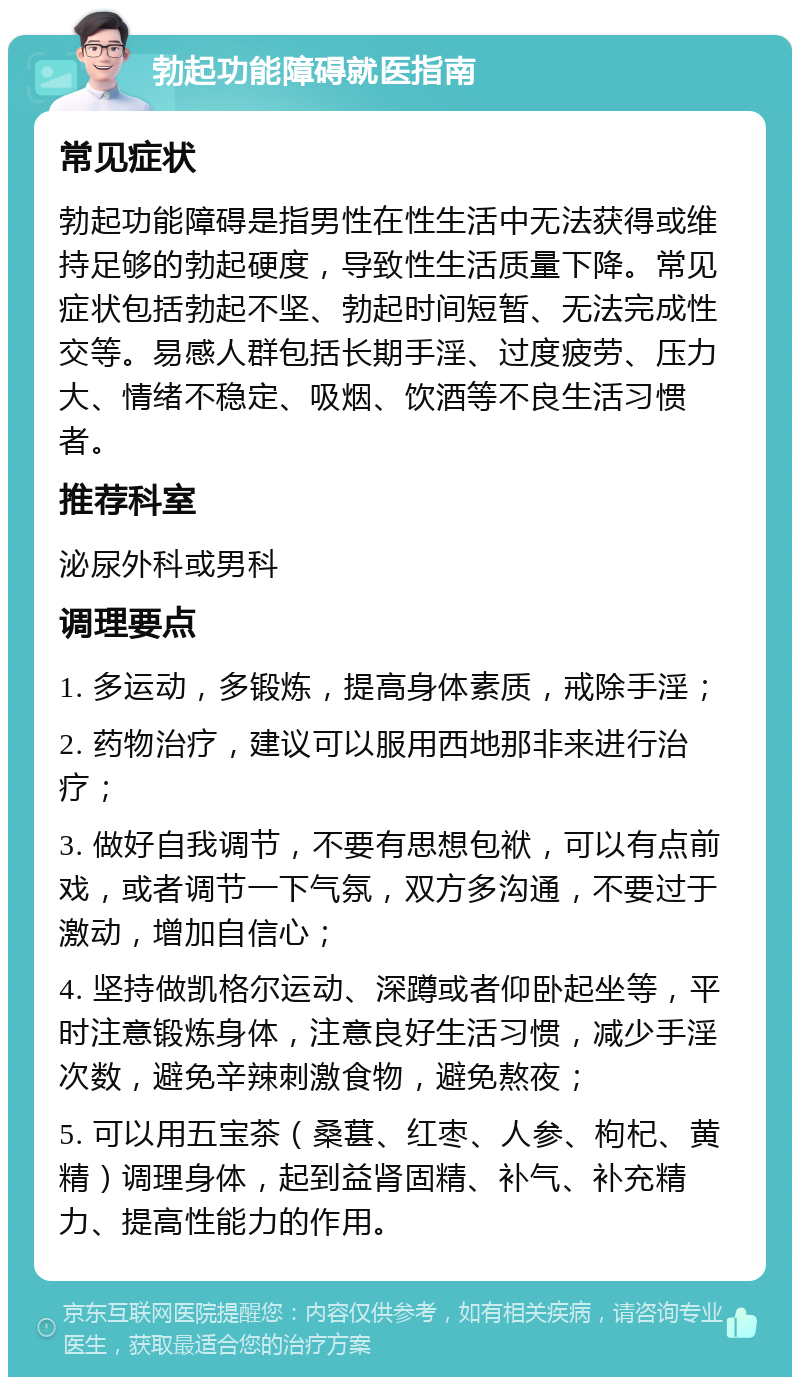 勃起功能障碍就医指南 常见症状 勃起功能障碍是指男性在性生活中无法获得或维持足够的勃起硬度，导致性生活质量下降。常见症状包括勃起不坚、勃起时间短暂、无法完成性交等。易感人群包括长期手淫、过度疲劳、压力大、情绪不稳定、吸烟、饮酒等不良生活习惯者。 推荐科室 泌尿外科或男科 调理要点 1. 多运动，多锻炼，提高身体素质，戒除手淫； 2. 药物治疗，建议可以服用西地那非来进行治疗； 3. 做好自我调节，不要有思想包袱，可以有点前戏，或者调节一下气氛，双方多沟通，不要过于激动，增加自信心； 4. 坚持做凯格尔运动、深蹲或者仰卧起坐等，平时注意锻炼身体，注意良好生活习惯，减少手淫次数，避免辛辣刺激食物，避免熬夜； 5. 可以用五宝茶（桑葚、红枣、人参、枸杞、黄精）调理身体，起到益肾固精、补气、补充精力、提高性能力的作用。