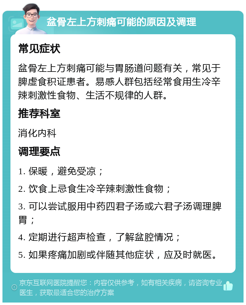 盆骨左上方刺痛可能的原因及调理 常见症状 盆骨左上方刺痛可能与胃肠道问题有关，常见于脾虚食积证患者。易感人群包括经常食用生冷辛辣刺激性食物、生活不规律的人群。 推荐科室 消化内科 调理要点 1. 保暖，避免受凉； 2. 饮食上忌食生冷辛辣刺激性食物； 3. 可以尝试服用中药四君子汤或六君子汤调理脾胃； 4. 定期进行超声检查，了解盆腔情况； 5. 如果疼痛加剧或伴随其他症状，应及时就医。