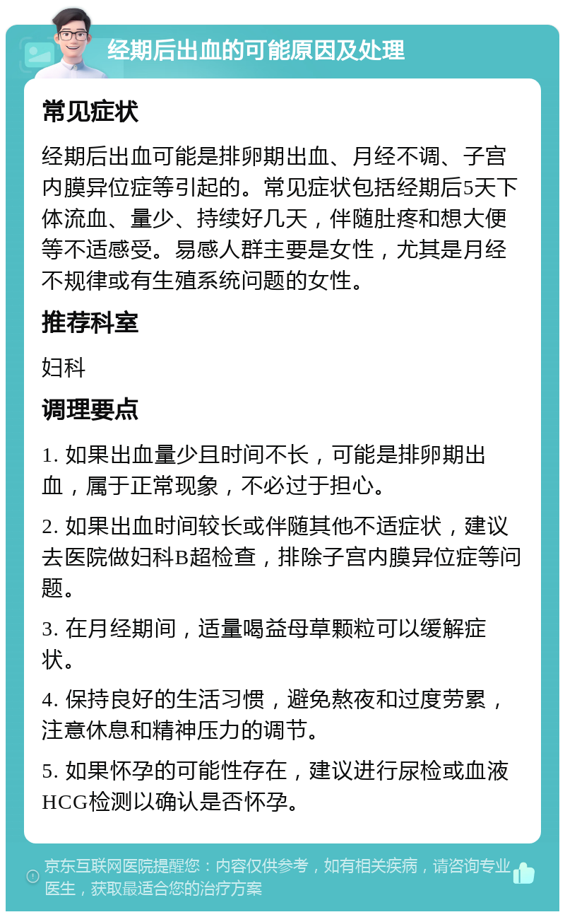 经期后出血的可能原因及处理 常见症状 经期后出血可能是排卵期出血、月经不调、子宫内膜异位症等引起的。常见症状包括经期后5天下体流血、量少、持续好几天，伴随肚疼和想大便等不适感受。易感人群主要是女性，尤其是月经不规律或有生殖系统问题的女性。 推荐科室 妇科 调理要点 1. 如果出血量少且时间不长，可能是排卵期出血，属于正常现象，不必过于担心。 2. 如果出血时间较长或伴随其他不适症状，建议去医院做妇科B超检查，排除子宫内膜异位症等问题。 3. 在月经期间，适量喝益母草颗粒可以缓解症状。 4. 保持良好的生活习惯，避免熬夜和过度劳累，注意休息和精神压力的调节。 5. 如果怀孕的可能性存在，建议进行尿检或血液HCG检测以确认是否怀孕。