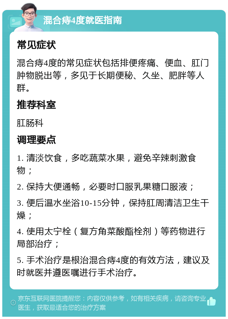 混合痔4度就医指南 常见症状 混合痔4度的常见症状包括排便疼痛、便血、肛门肿物脱出等，多见于长期便秘、久坐、肥胖等人群。 推荐科室 肛肠科 调理要点 1. 清淡饮食，多吃蔬菜水果，避免辛辣刺激食物； 2. 保持大便通畅，必要时口服乳果糖口服液； 3. 便后温水坐浴10-15分钟，保持肛周清洁卫生干燥； 4. 使用太宁栓（复方角菜酸酯栓剂）等药物进行局部治疗； 5. 手术治疗是根治混合痔4度的有效方法，建议及时就医并遵医嘱进行手术治疗。