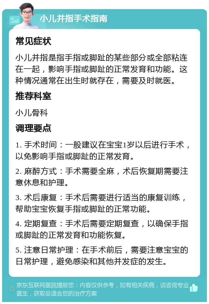 小儿并指手术指南 常见症状 小儿并指是指手指或脚趾的某些部分或全部粘连在一起，影响手指或脚趾的正常发育和功能。这种情况通常在出生时就存在，需要及时就医。 推荐科室 小儿骨科 调理要点 1. 手术时间：一般建议在宝宝1岁以后进行手术，以免影响手指或脚趾的正常发育。 2. 麻醉方式：手术需要全麻，术后恢复期需要注意休息和护理。 3. 术后康复：手术后需要进行适当的康复训练，帮助宝宝恢复手指或脚趾的正常功能。 4. 定期复查：手术后需要定期复查，以确保手指或脚趾的正常发育和功能恢复。 5. 注意日常护理：在手术前后，需要注意宝宝的日常护理，避免感染和其他并发症的发生。