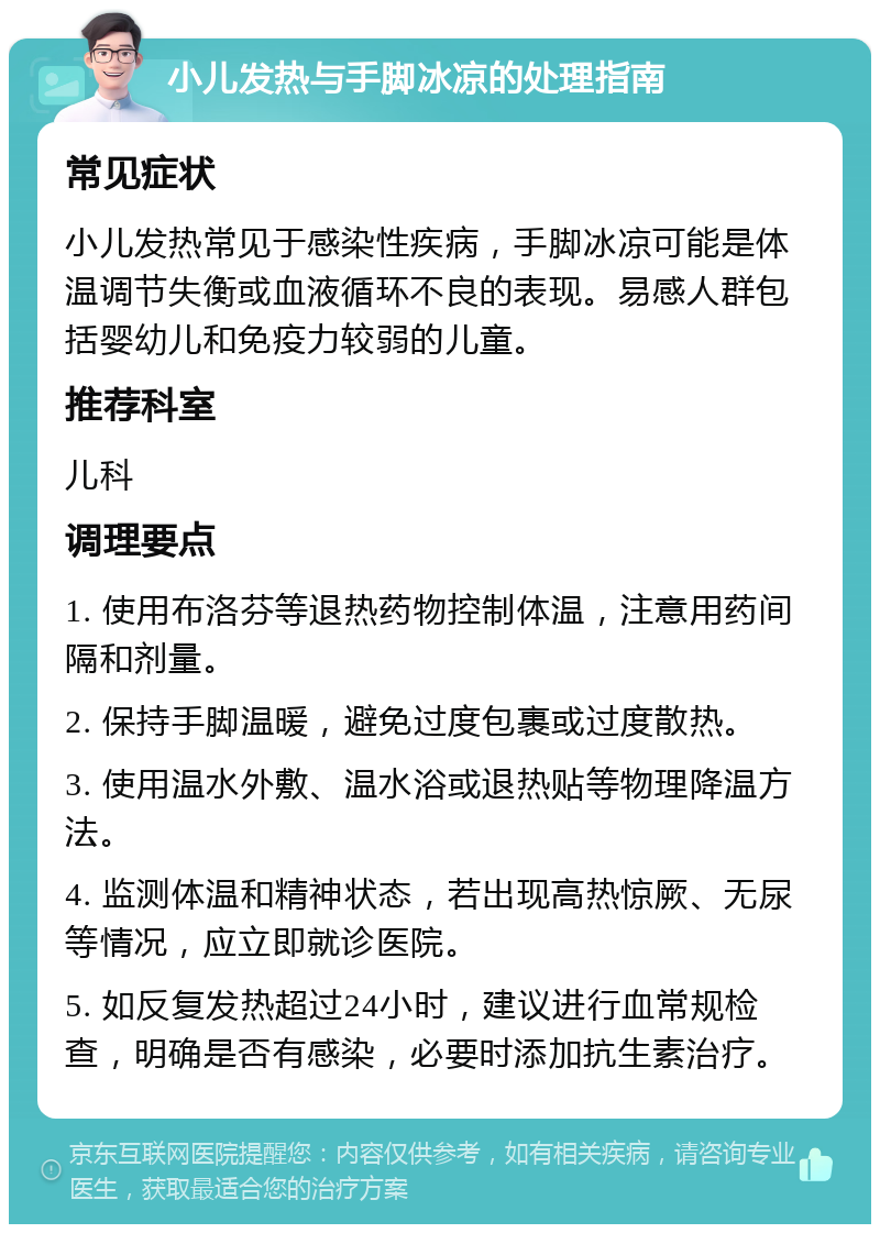 小儿发热与手脚冰凉的处理指南 常见症状 小儿发热常见于感染性疾病，手脚冰凉可能是体温调节失衡或血液循环不良的表现。易感人群包括婴幼儿和免疫力较弱的儿童。 推荐科室 儿科 调理要点 1. 使用布洛芬等退热药物控制体温，注意用药间隔和剂量。 2. 保持手脚温暖，避免过度包裹或过度散热。 3. 使用温水外敷、温水浴或退热贴等物理降温方法。 4. 监测体温和精神状态，若出现高热惊厥、无尿等情况，应立即就诊医院。 5. 如反复发热超过24小时，建议进行血常规检查，明确是否有感染，必要时添加抗生素治疗。