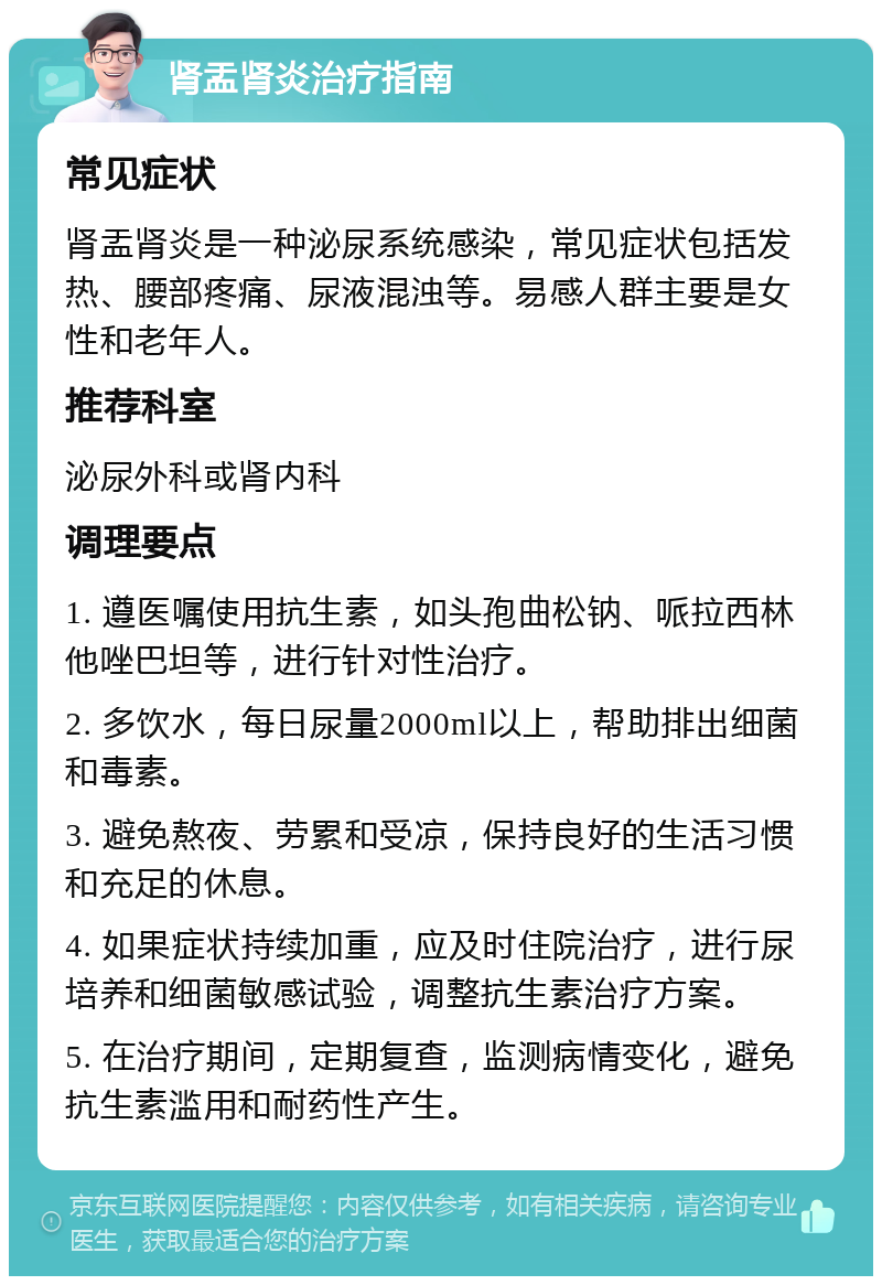 肾盂肾炎治疗指南 常见症状 肾盂肾炎是一种泌尿系统感染，常见症状包括发热、腰部疼痛、尿液混浊等。易感人群主要是女性和老年人。 推荐科室 泌尿外科或肾内科 调理要点 1. 遵医嘱使用抗生素，如头孢曲松钠、哌拉西林他唑巴坦等，进行针对性治疗。 2. 多饮水，每日尿量2000ml以上，帮助排出细菌和毒素。 3. 避免熬夜、劳累和受凉，保持良好的生活习惯和充足的休息。 4. 如果症状持续加重，应及时住院治疗，进行尿培养和细菌敏感试验，调整抗生素治疗方案。 5. 在治疗期间，定期复查，监测病情变化，避免抗生素滥用和耐药性产生。