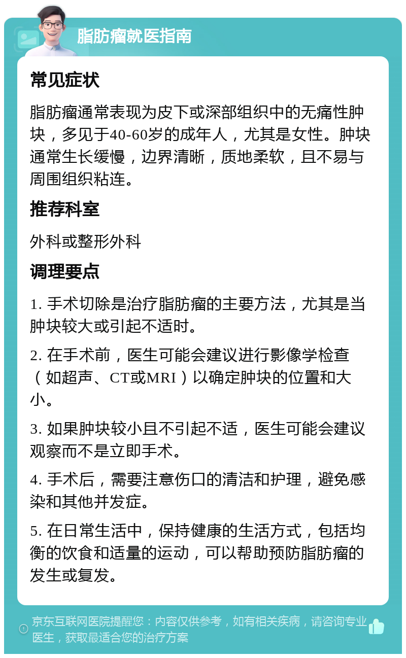 脂肪瘤就医指南 常见症状 脂肪瘤通常表现为皮下或深部组织中的无痛性肿块，多见于40-60岁的成年人，尤其是女性。肿块通常生长缓慢，边界清晰，质地柔软，且不易与周围组织粘连。 推荐科室 外科或整形外科 调理要点 1. 手术切除是治疗脂肪瘤的主要方法，尤其是当肿块较大或引起不适时。 2. 在手术前，医生可能会建议进行影像学检查（如超声、CT或MRI）以确定肿块的位置和大小。 3. 如果肿块较小且不引起不适，医生可能会建议观察而不是立即手术。 4. 手术后，需要注意伤口的清洁和护理，避免感染和其他并发症。 5. 在日常生活中，保持健康的生活方式，包括均衡的饮食和适量的运动，可以帮助预防脂肪瘤的发生或复发。