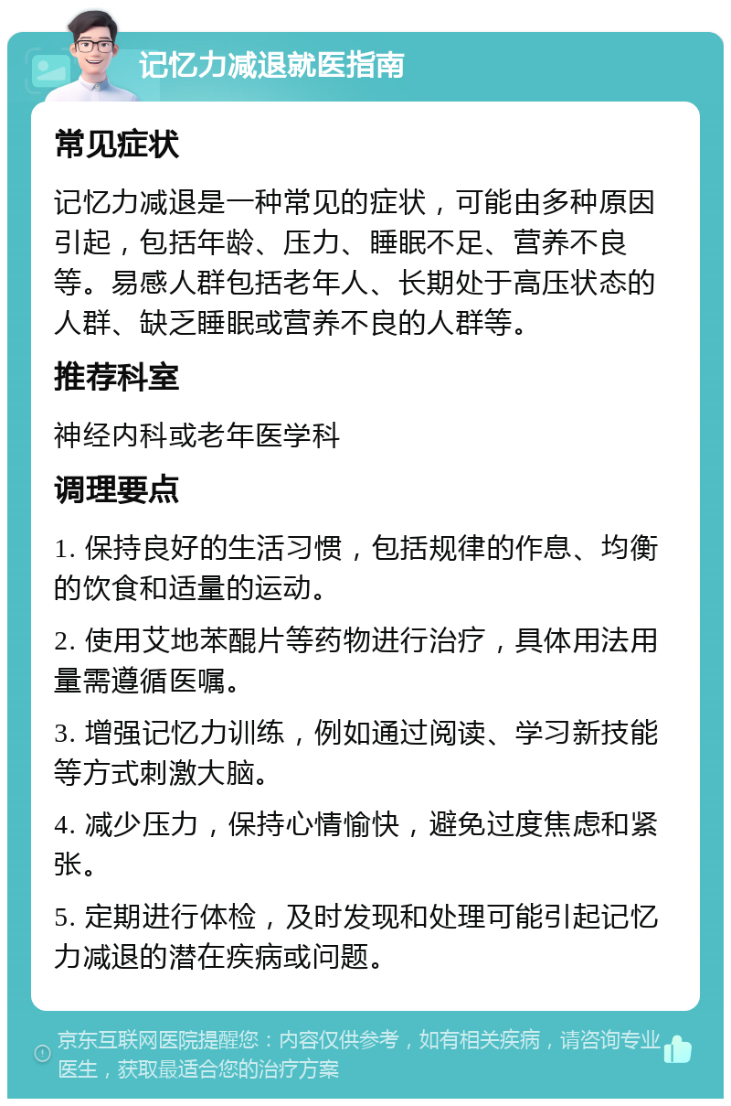 记忆力减退就医指南 常见症状 记忆力减退是一种常见的症状，可能由多种原因引起，包括年龄、压力、睡眠不足、营养不良等。易感人群包括老年人、长期处于高压状态的人群、缺乏睡眠或营养不良的人群等。 推荐科室 神经内科或老年医学科 调理要点 1. 保持良好的生活习惯，包括规律的作息、均衡的饮食和适量的运动。 2. 使用艾地苯醌片等药物进行治疗，具体用法用量需遵循医嘱。 3. 增强记忆力训练，例如通过阅读、学习新技能等方式刺激大脑。 4. 减少压力，保持心情愉快，避免过度焦虑和紧张。 5. 定期进行体检，及时发现和处理可能引起记忆力减退的潜在疾病或问题。