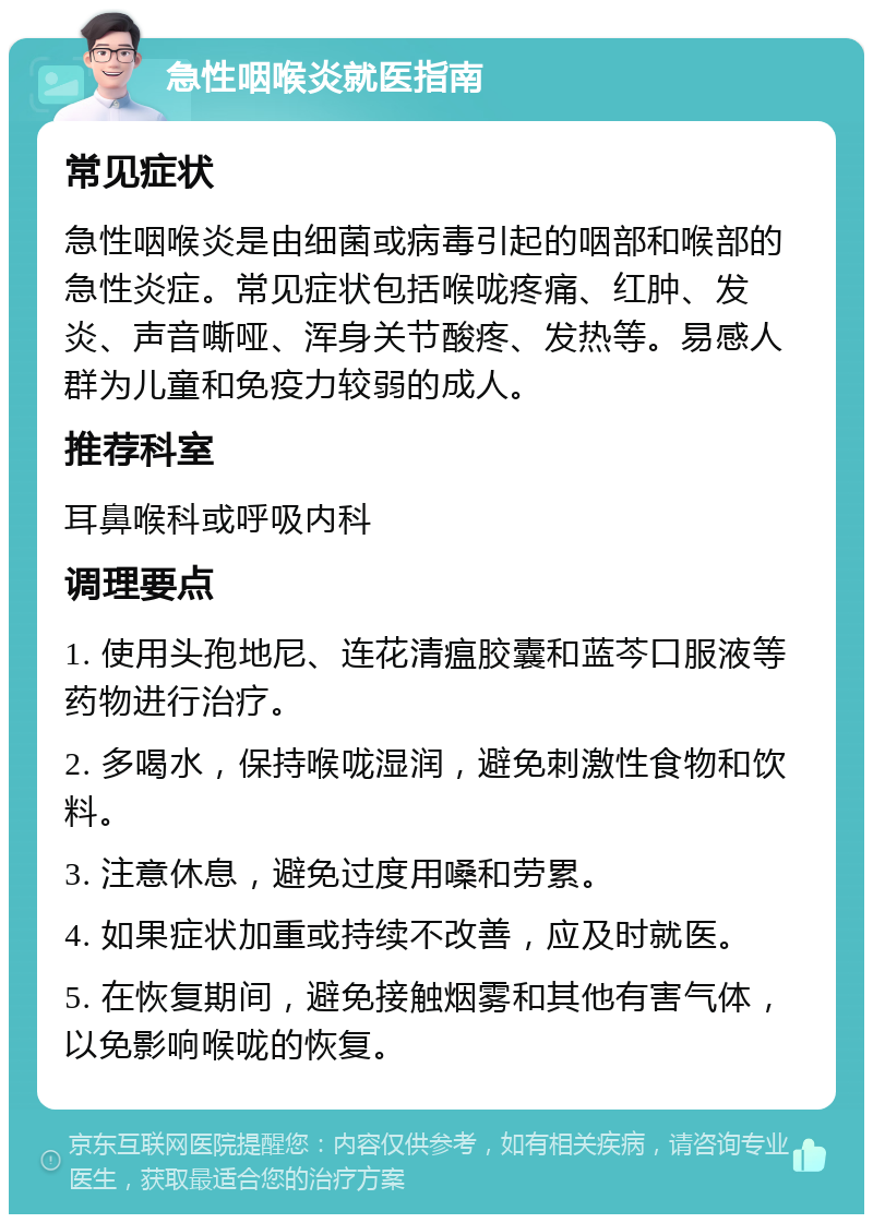 急性咽喉炎就医指南 常见症状 急性咽喉炎是由细菌或病毒引起的咽部和喉部的急性炎症。常见症状包括喉咙疼痛、红肿、发炎、声音嘶哑、浑身关节酸疼、发热等。易感人群为儿童和免疫力较弱的成人。 推荐科室 耳鼻喉科或呼吸内科 调理要点 1. 使用头孢地尼、连花清瘟胶囊和蓝芩口服液等药物进行治疗。 2. 多喝水，保持喉咙湿润，避免刺激性食物和饮料。 3. 注意休息，避免过度用嗓和劳累。 4. 如果症状加重或持续不改善，应及时就医。 5. 在恢复期间，避免接触烟雾和其他有害气体，以免影响喉咙的恢复。