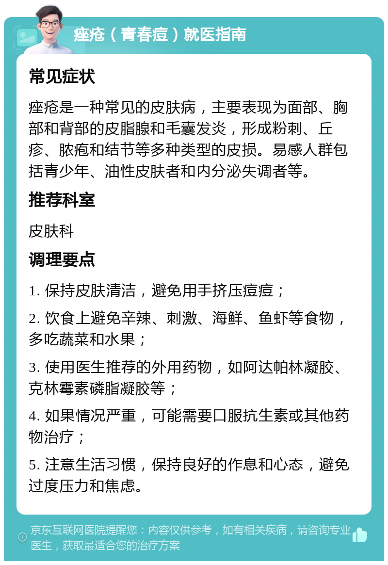 痤疮（青春痘）就医指南 常见症状 痤疮是一种常见的皮肤病，主要表现为面部、胸部和背部的皮脂腺和毛囊发炎，形成粉刺、丘疹、脓疱和结节等多种类型的皮损。易感人群包括青少年、油性皮肤者和内分泌失调者等。 推荐科室 皮肤科 调理要点 1. 保持皮肤清洁，避免用手挤压痘痘； 2. 饮食上避免辛辣、刺激、海鲜、鱼虾等食物，多吃蔬菜和水果； 3. 使用医生推荐的外用药物，如阿达帕林凝胶、克林霉素磷脂凝胶等； 4. 如果情况严重，可能需要口服抗生素或其他药物治疗； 5. 注意生活习惯，保持良好的作息和心态，避免过度压力和焦虑。