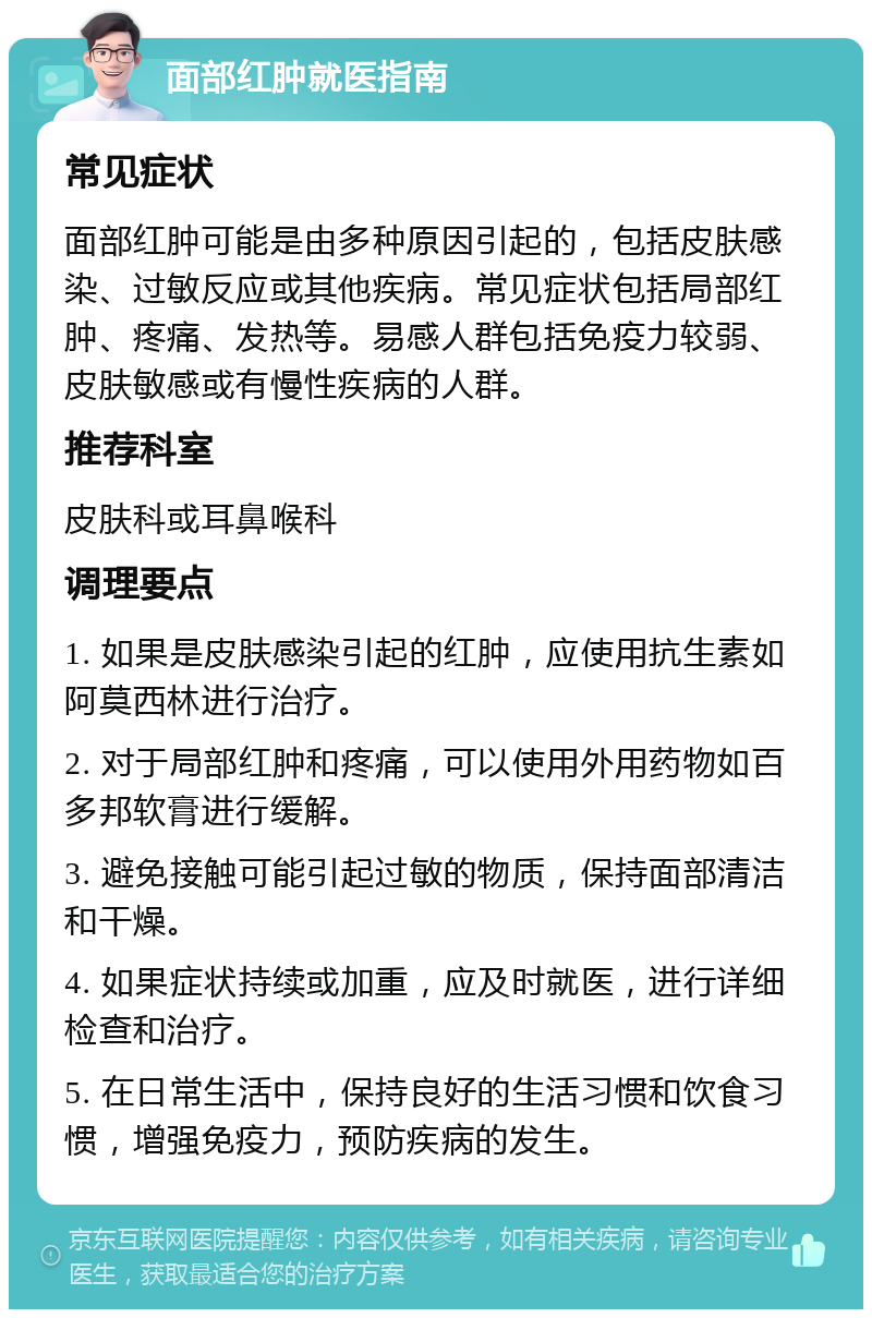 面部红肿就医指南 常见症状 面部红肿可能是由多种原因引起的，包括皮肤感染、过敏反应或其他疾病。常见症状包括局部红肿、疼痛、发热等。易感人群包括免疫力较弱、皮肤敏感或有慢性疾病的人群。 推荐科室 皮肤科或耳鼻喉科 调理要点 1. 如果是皮肤感染引起的红肿，应使用抗生素如阿莫西林进行治疗。 2. 对于局部红肿和疼痛，可以使用外用药物如百多邦软膏进行缓解。 3. 避免接触可能引起过敏的物质，保持面部清洁和干燥。 4. 如果症状持续或加重，应及时就医，进行详细检查和治疗。 5. 在日常生活中，保持良好的生活习惯和饮食习惯，增强免疫力，预防疾病的发生。