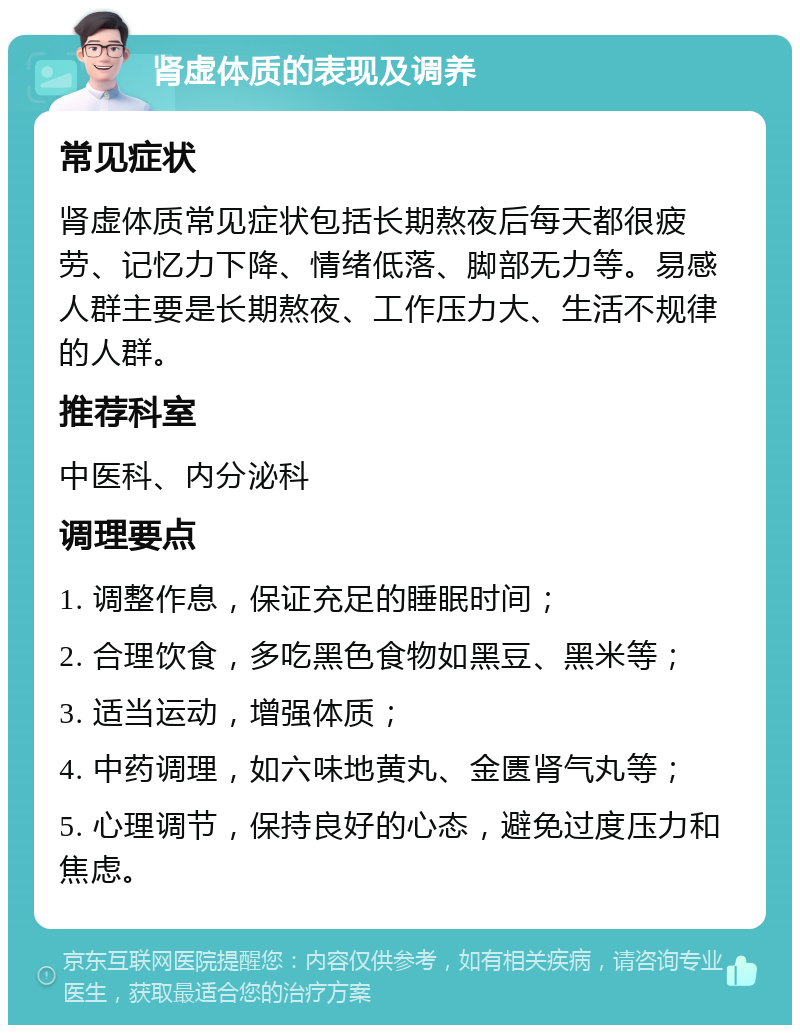 肾虚体质的表现及调养 常见症状 肾虚体质常见症状包括长期熬夜后每天都很疲劳、记忆力下降、情绪低落、脚部无力等。易感人群主要是长期熬夜、工作压力大、生活不规律的人群。 推荐科室 中医科、内分泌科 调理要点 1. 调整作息，保证充足的睡眠时间； 2. 合理饮食，多吃黑色食物如黑豆、黑米等； 3. 适当运动，增强体质； 4. 中药调理，如六味地黄丸、金匮肾气丸等； 5. 心理调节，保持良好的心态，避免过度压力和焦虑。