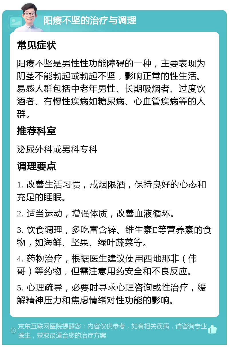 阳痿不坚的治疗与调理 常见症状 阳痿不坚是男性性功能障碍的一种，主要表现为阴茎不能勃起或勃起不坚，影响正常的性生活。易感人群包括中老年男性、长期吸烟者、过度饮酒者、有慢性疾病如糖尿病、心血管疾病等的人群。 推荐科室 泌尿外科或男科专科 调理要点 1. 改善生活习惯，戒烟限酒，保持良好的心态和充足的睡眠。 2. 适当运动，增强体质，改善血液循环。 3. 饮食调理，多吃富含锌、维生素E等营养素的食物，如海鲜、坚果、绿叶蔬菜等。 4. 药物治疗，根据医生建议使用西地那非（伟哥）等药物，但需注意用药安全和不良反应。 5. 心理疏导，必要时寻求心理咨询或性治疗，缓解精神压力和焦虑情绪对性功能的影响。