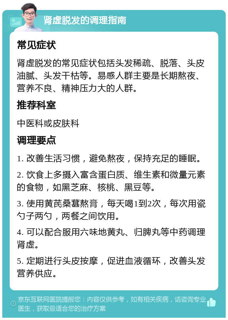 肾虚脱发的调理指南 常见症状 肾虚脱发的常见症状包括头发稀疏、脱落、头皮油腻、头发干枯等。易感人群主要是长期熬夜、营养不良、精神压力大的人群。 推荐科室 中医科或皮肤科 调理要点 1. 改善生活习惯，避免熬夜，保持充足的睡眠。 2. 饮食上多摄入富含蛋白质、维生素和微量元素的食物，如黑芝麻、核桃、黑豆等。 3. 使用黄芪桑葚熬膏，每天喝1到2次，每次用瓷勺子两勺，两餐之间饮用。 4. 可以配合服用六味地黄丸、归脾丸等中药调理肾虚。 5. 定期进行头皮按摩，促进血液循环，改善头发营养供应。