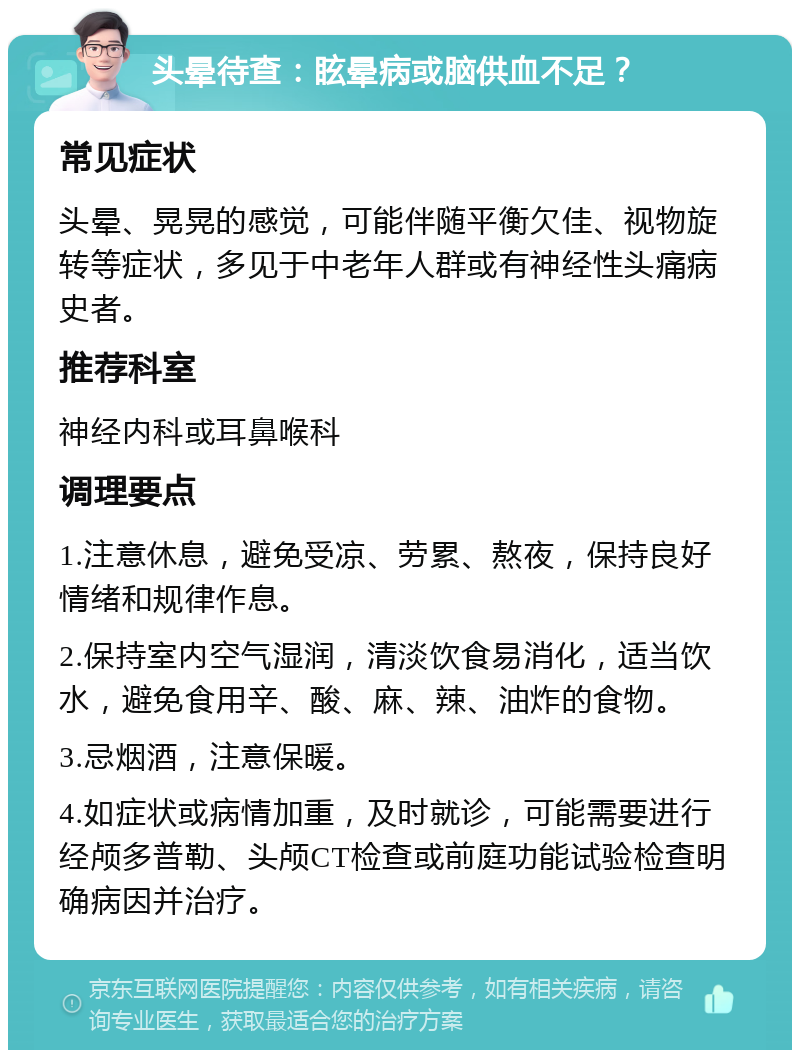 头晕待查：眩晕病或脑供血不足？ 常见症状 头晕、晃晃的感觉，可能伴随平衡欠佳、视物旋转等症状，多见于中老年人群或有神经性头痛病史者。 推荐科室 神经内科或耳鼻喉科 调理要点 1.注意休息，避免受凉、劳累、熬夜，保持良好情绪和规律作息。 2.保持室内空气湿润，清淡饮食易消化，适当饮水，避免食用辛、酸、麻、辣、油炸的食物。 3.忌烟酒，注意保暖。 4.如症状或病情加重，及时就诊，可能需要进行经颅多普勒、头颅CT检查或前庭功能试验检查明确病因并治疗。