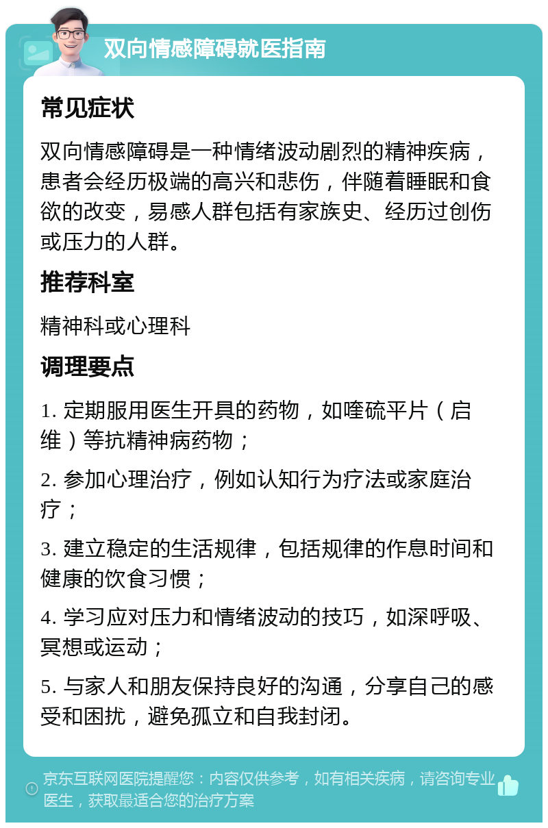 双向情感障碍就医指南 常见症状 双向情感障碍是一种情绪波动剧烈的精神疾病，患者会经历极端的高兴和悲伤，伴随着睡眠和食欲的改变，易感人群包括有家族史、经历过创伤或压力的人群。 推荐科室 精神科或心理科 调理要点 1. 定期服用医生开具的药物，如喹硫平片（启维）等抗精神病药物； 2. 参加心理治疗，例如认知行为疗法或家庭治疗； 3. 建立稳定的生活规律，包括规律的作息时间和健康的饮食习惯； 4. 学习应对压力和情绪波动的技巧，如深呼吸、冥想或运动； 5. 与家人和朋友保持良好的沟通，分享自己的感受和困扰，避免孤立和自我封闭。