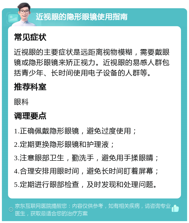 近视眼的隐形眼镜使用指南 常见症状 近视眼的主要症状是远距离视物模糊，需要戴眼镜或隐形眼镜来矫正视力。近视眼的易感人群包括青少年、长时间使用电子设备的人群等。 推荐科室 眼科 调理要点 1.正确佩戴隐形眼镜，避免过度使用； 2.定期更换隐形眼镜和护理液； 3.注意眼部卫生，勤洗手，避免用手揉眼睛； 4.合理安排用眼时间，避免长时间盯着屏幕； 5.定期进行眼部检查，及时发现和处理问题。