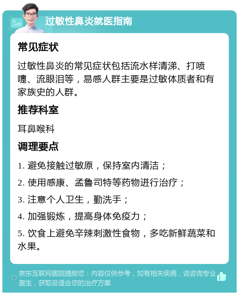 过敏性鼻炎就医指南 常见症状 过敏性鼻炎的常见症状包括流水样清涕、打喷嚏、流眼泪等，易感人群主要是过敏体质者和有家族史的人群。 推荐科室 耳鼻喉科 调理要点 1. 避免接触过敏原，保持室内清洁； 2. 使用感康、孟鲁司特等药物进行治疗； 3. 注意个人卫生，勤洗手； 4. 加强锻炼，提高身体免疫力； 5. 饮食上避免辛辣刺激性食物，多吃新鲜蔬菜和水果。