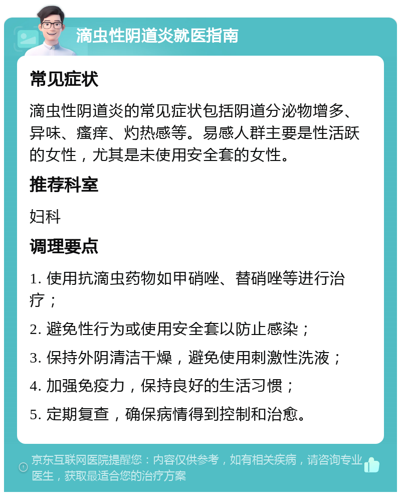 滴虫性阴道炎就医指南 常见症状 滴虫性阴道炎的常见症状包括阴道分泌物增多、异味、瘙痒、灼热感等。易感人群主要是性活跃的女性，尤其是未使用安全套的女性。 推荐科室 妇科 调理要点 1. 使用抗滴虫药物如甲硝唑、替硝唑等进行治疗； 2. 避免性行为或使用安全套以防止感染； 3. 保持外阴清洁干燥，避免使用刺激性洗液； 4. 加强免疫力，保持良好的生活习惯； 5. 定期复查，确保病情得到控制和治愈。