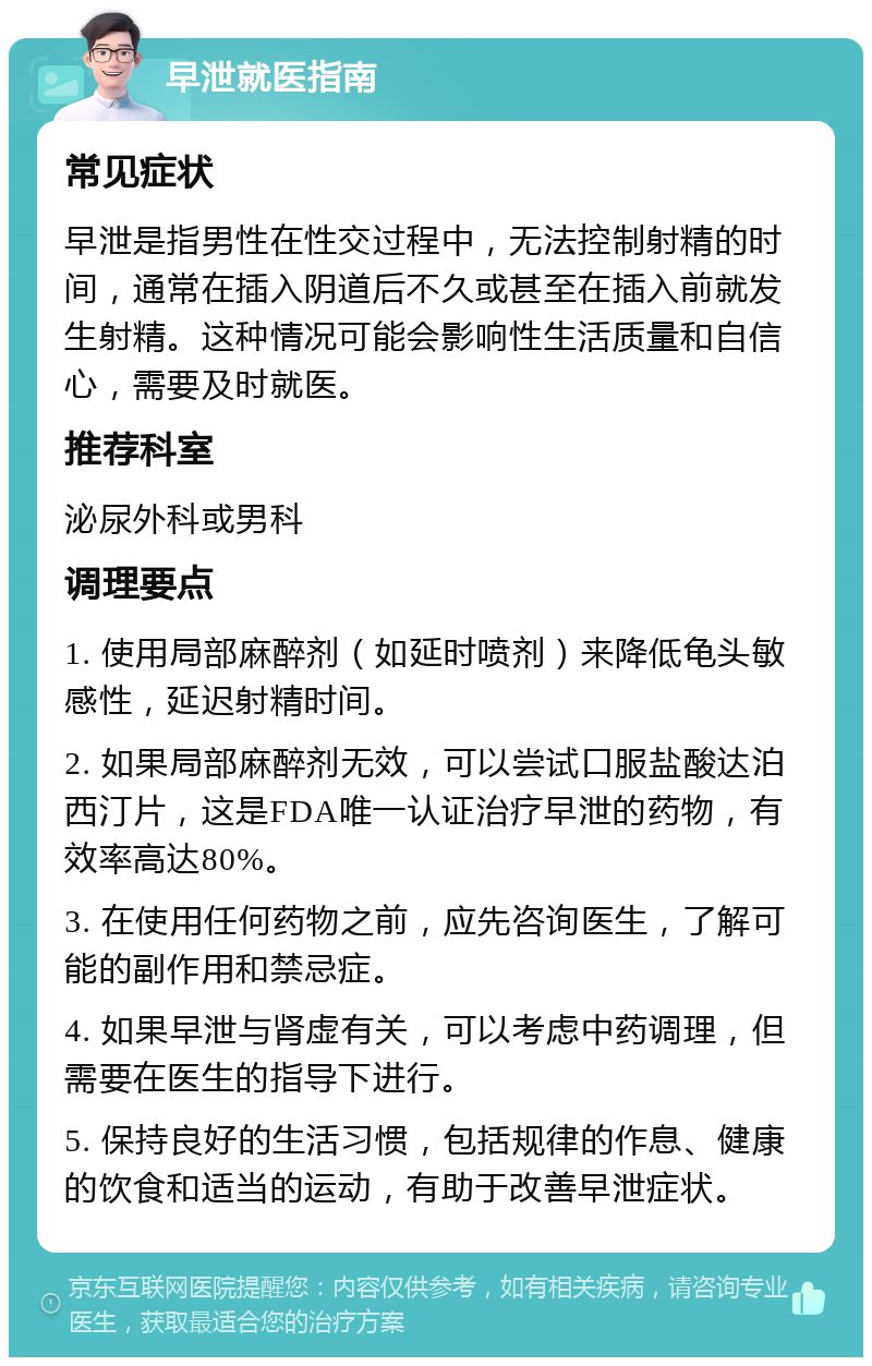 早泄就医指南 常见症状 早泄是指男性在性交过程中，无法控制射精的时间，通常在插入阴道后不久或甚至在插入前就发生射精。这种情况可能会影响性生活质量和自信心，需要及时就医。 推荐科室 泌尿外科或男科 调理要点 1. 使用局部麻醉剂（如延时喷剂）来降低龟头敏感性，延迟射精时间。 2. 如果局部麻醉剂无效，可以尝试口服盐酸达泊西汀片，这是FDA唯一认证治疗早泄的药物，有效率高达80%。 3. 在使用任何药物之前，应先咨询医生，了解可能的副作用和禁忌症。 4. 如果早泄与肾虚有关，可以考虑中药调理，但需要在医生的指导下进行。 5. 保持良好的生活习惯，包括规律的作息、健康的饮食和适当的运动，有助于改善早泄症状。