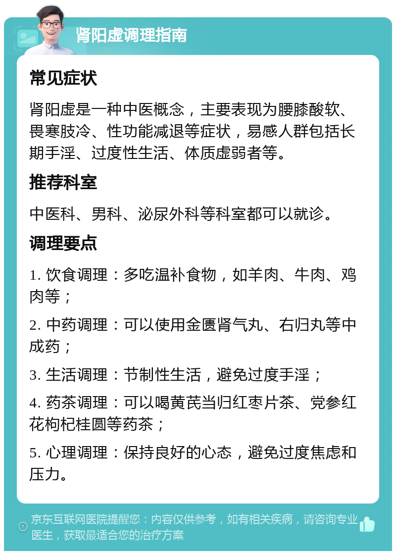 肾阳虚调理指南 常见症状 肾阳虚是一种中医概念，主要表现为腰膝酸软、畏寒肢冷、性功能减退等症状，易感人群包括长期手淫、过度性生活、体质虚弱者等。 推荐科室 中医科、男科、泌尿外科等科室都可以就诊。 调理要点 1. 饮食调理：多吃温补食物，如羊肉、牛肉、鸡肉等； 2. 中药调理：可以使用金匮肾气丸、右归丸等中成药； 3. 生活调理：节制性生活，避免过度手淫； 4. 药茶调理：可以喝黄芪当归红枣片茶、党参红花枸杞桂圆等药茶； 5. 心理调理：保持良好的心态，避免过度焦虑和压力。