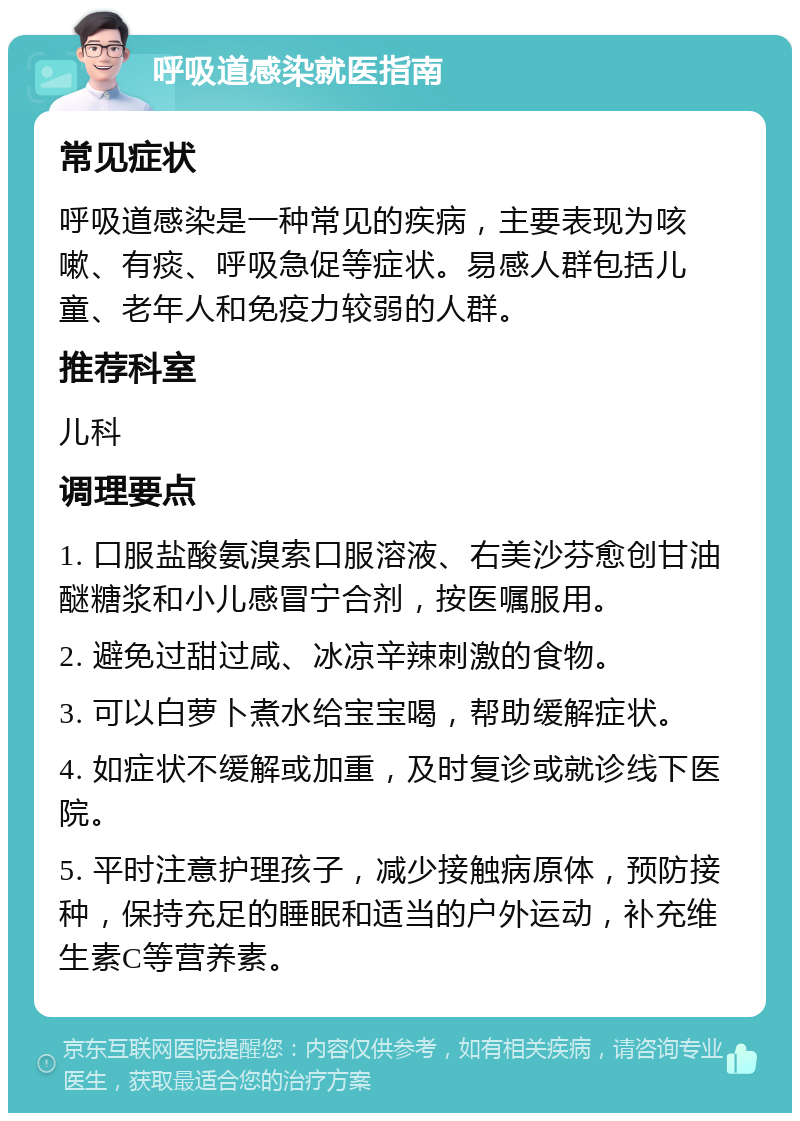 呼吸道感染就医指南 常见症状 呼吸道感染是一种常见的疾病，主要表现为咳嗽、有痰、呼吸急促等症状。易感人群包括儿童、老年人和免疫力较弱的人群。 推荐科室 儿科 调理要点 1. 口服盐酸氨溴索口服溶液、右美沙芬愈创甘油醚糖浆和小儿感冒宁合剂，按医嘱服用。 2. 避免过甜过咸、冰凉辛辣刺激的食物。 3. 可以白萝卜煮水给宝宝喝，帮助缓解症状。 4. 如症状不缓解或加重，及时复诊或就诊线下医院。 5. 平时注意护理孩子，减少接触病原体，预防接种，保持充足的睡眠和适当的户外运动，补充维生素C等营养素。