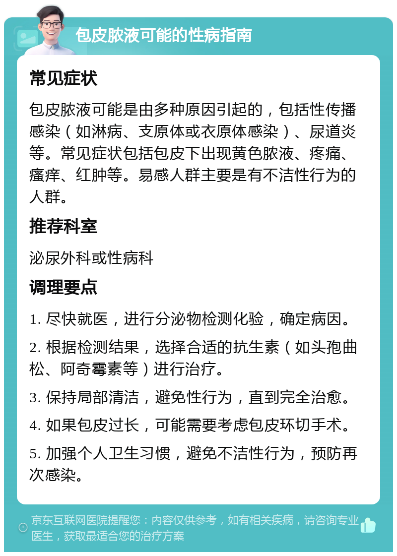 包皮脓液可能的性病指南 常见症状 包皮脓液可能是由多种原因引起的，包括性传播感染（如淋病、支原体或衣原体感染）、尿道炎等。常见症状包括包皮下出现黄色脓液、疼痛、瘙痒、红肿等。易感人群主要是有不洁性行为的人群。 推荐科室 泌尿外科或性病科 调理要点 1. 尽快就医，进行分泌物检测化验，确定病因。 2. 根据检测结果，选择合适的抗生素（如头孢曲松、阿奇霉素等）进行治疗。 3. 保持局部清洁，避免性行为，直到完全治愈。 4. 如果包皮过长，可能需要考虑包皮环切手术。 5. 加强个人卫生习惯，避免不洁性行为，预防再次感染。