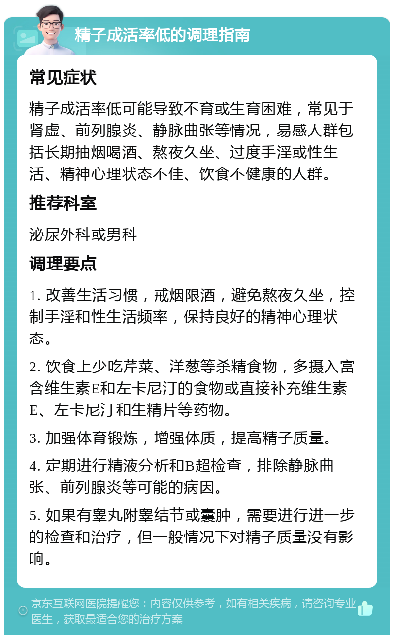 精子成活率低的调理指南 常见症状 精子成活率低可能导致不育或生育困难，常见于肾虚、前列腺炎、静脉曲张等情况，易感人群包括长期抽烟喝酒、熬夜久坐、过度手淫或性生活、精神心理状态不佳、饮食不健康的人群。 推荐科室 泌尿外科或男科 调理要点 1. 改善生活习惯，戒烟限酒，避免熬夜久坐，控制手淫和性生活频率，保持良好的精神心理状态。 2. 饮食上少吃芹菜、洋葱等杀精食物，多摄入富含维生素E和左卡尼汀的食物或直接补充维生素E、左卡尼汀和生精片等药物。 3. 加强体育锻炼，增强体质，提高精子质量。 4. 定期进行精液分析和B超检查，排除静脉曲张、前列腺炎等可能的病因。 5. 如果有睾丸附睾结节或囊肿，需要进行进一步的检查和治疗，但一般情况下对精子质量没有影响。