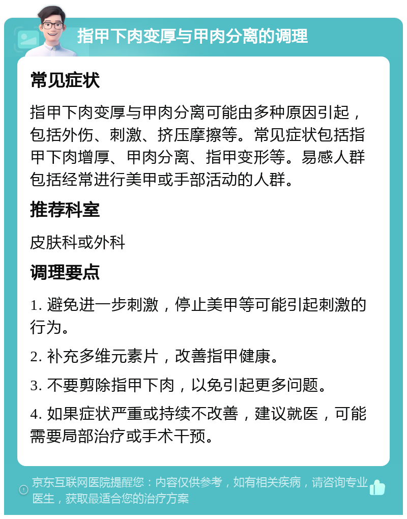 指甲下肉变厚与甲肉分离的调理 常见症状 指甲下肉变厚与甲肉分离可能由多种原因引起，包括外伤、刺激、挤压摩擦等。常见症状包括指甲下肉增厚、甲肉分离、指甲变形等。易感人群包括经常进行美甲或手部活动的人群。 推荐科室 皮肤科或外科 调理要点 1. 避免进一步刺激，停止美甲等可能引起刺激的行为。 2. 补充多维元素片，改善指甲健康。 3. 不要剪除指甲下肉，以免引起更多问题。 4. 如果症状严重或持续不改善，建议就医，可能需要局部治疗或手术干预。