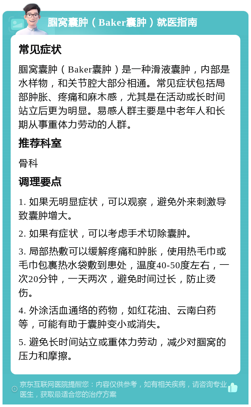 腘窝囊肿（Baker囊肿）就医指南 常见症状 腘窝囊肿（Baker囊肿）是一种滑液囊肿，内部是水样物，和关节腔大部分相通。常见症状包括局部肿胀、疼痛和麻木感，尤其是在活动或长时间站立后更为明显。易感人群主要是中老年人和长期从事重体力劳动的人群。 推荐科室 骨科 调理要点 1. 如果无明显症状，可以观察，避免外来刺激导致囊肿增大。 2. 如果有症状，可以考虑手术切除囊肿。 3. 局部热敷可以缓解疼痛和肿胀，使用热毛巾或毛巾包裹热水袋敷到患处，温度40-50度左右，一次20分钟，一天两次，避免时间过长，防止烫伤。 4. 外涂活血通络的药物，如红花油、云南白药等，可能有助于囊肿变小或消失。 5. 避免长时间站立或重体力劳动，减少对腘窝的压力和摩擦。