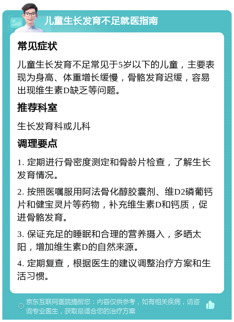 儿童生长发育不足就医指南 常见症状 儿童生长发育不足常见于5岁以下的儿童，主要表现为身高、体重增长缓慢，骨骼发育迟缓，容易出现维生素D缺乏等问题。 推荐科室 生长发育科或儿科 调理要点 1. 定期进行骨密度测定和骨龄片检查，了解生长发育情况。 2. 按照医嘱服用阿法骨化醇胶囊剂、维D2磷葡钙片和健宝灵片等药物，补充维生素D和钙质，促进骨骼发育。 3. 保证充足的睡眠和合理的营养摄入，多晒太阳，增加维生素D的自然来源。 4. 定期复查，根据医生的建议调整治疗方案和生活习惯。