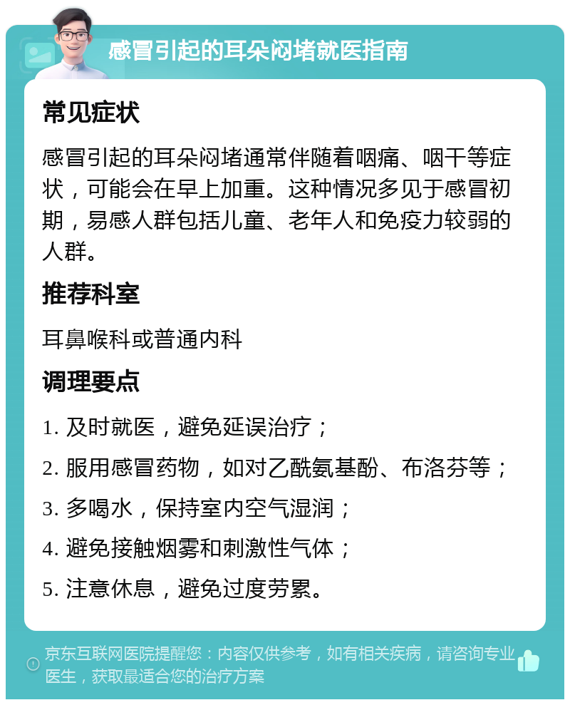 感冒引起的耳朵闷堵就医指南 常见症状 感冒引起的耳朵闷堵通常伴随着咽痛、咽干等症状，可能会在早上加重。这种情况多见于感冒初期，易感人群包括儿童、老年人和免疫力较弱的人群。 推荐科室 耳鼻喉科或普通内科 调理要点 1. 及时就医，避免延误治疗； 2. 服用感冒药物，如对乙酰氨基酚、布洛芬等； 3. 多喝水，保持室内空气湿润； 4. 避免接触烟雾和刺激性气体； 5. 注意休息，避免过度劳累。