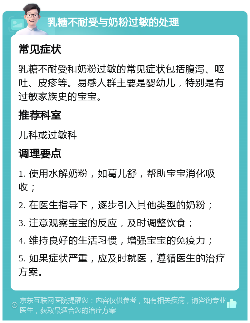 乳糖不耐受与奶粉过敏的处理 常见症状 乳糖不耐受和奶粉过敏的常见症状包括腹泻、呕吐、皮疹等。易感人群主要是婴幼儿，特别是有过敏家族史的宝宝。 推荐科室 儿科或过敏科 调理要点 1. 使用水解奶粉，如葛儿舒，帮助宝宝消化吸收； 2. 在医生指导下，逐步引入其他类型的奶粉； 3. 注意观察宝宝的反应，及时调整饮食； 4. 维持良好的生活习惯，增强宝宝的免疫力； 5. 如果症状严重，应及时就医，遵循医生的治疗方案。