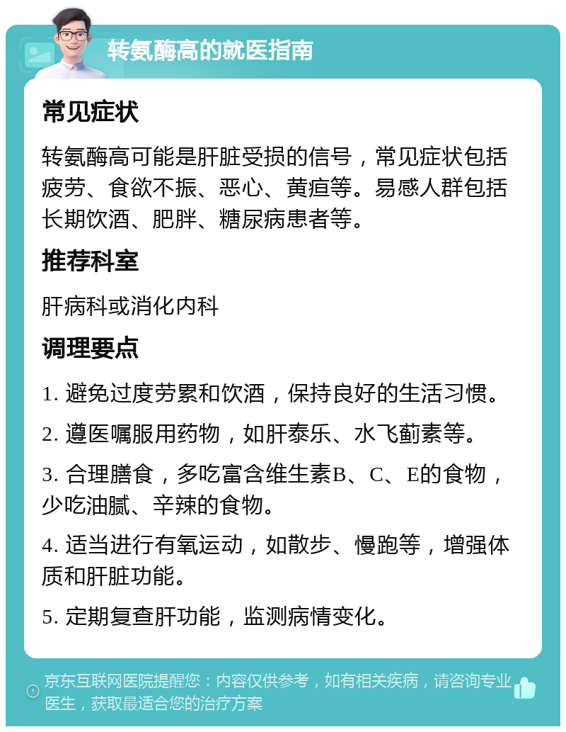 转氨酶高的就医指南 常见症状 转氨酶高可能是肝脏受损的信号，常见症状包括疲劳、食欲不振、恶心、黄疸等。易感人群包括长期饮酒、肥胖、糖尿病患者等。 推荐科室 肝病科或消化内科 调理要点 1. 避免过度劳累和饮酒，保持良好的生活习惯。 2. 遵医嘱服用药物，如肝泰乐、水飞蓟素等。 3. 合理膳食，多吃富含维生素B、C、E的食物，少吃油腻、辛辣的食物。 4. 适当进行有氧运动，如散步、慢跑等，增强体质和肝脏功能。 5. 定期复查肝功能，监测病情变化。