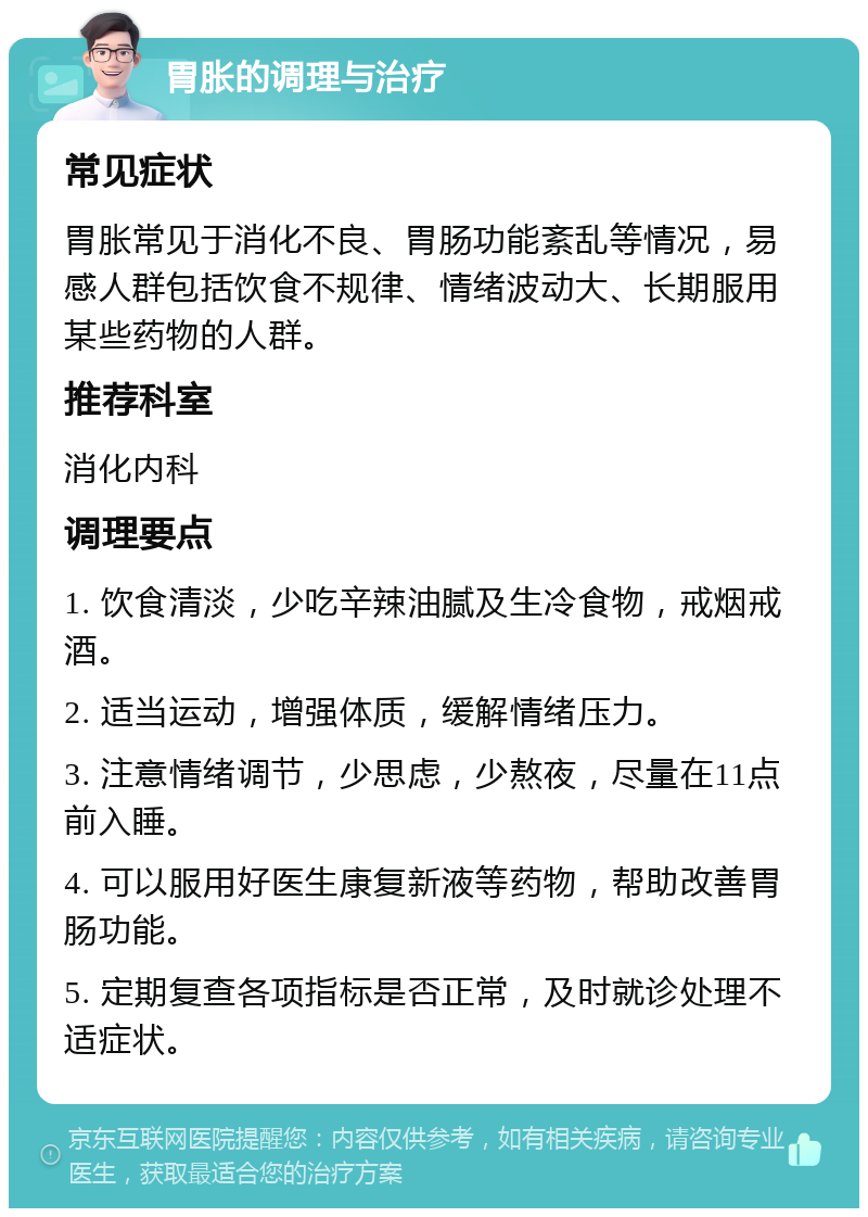 胃胀的调理与治疗 常见症状 胃胀常见于消化不良、胃肠功能紊乱等情况，易感人群包括饮食不规律、情绪波动大、长期服用某些药物的人群。 推荐科室 消化内科 调理要点 1. 饮食清淡，少吃辛辣油腻及生冷食物，戒烟戒酒。 2. 适当运动，增强体质，缓解情绪压力。 3. 注意情绪调节，少思虑，少熬夜，尽量在11点前入睡。 4. 可以服用好医生康复新液等药物，帮助改善胃肠功能。 5. 定期复查各项指标是否正常，及时就诊处理不适症状。