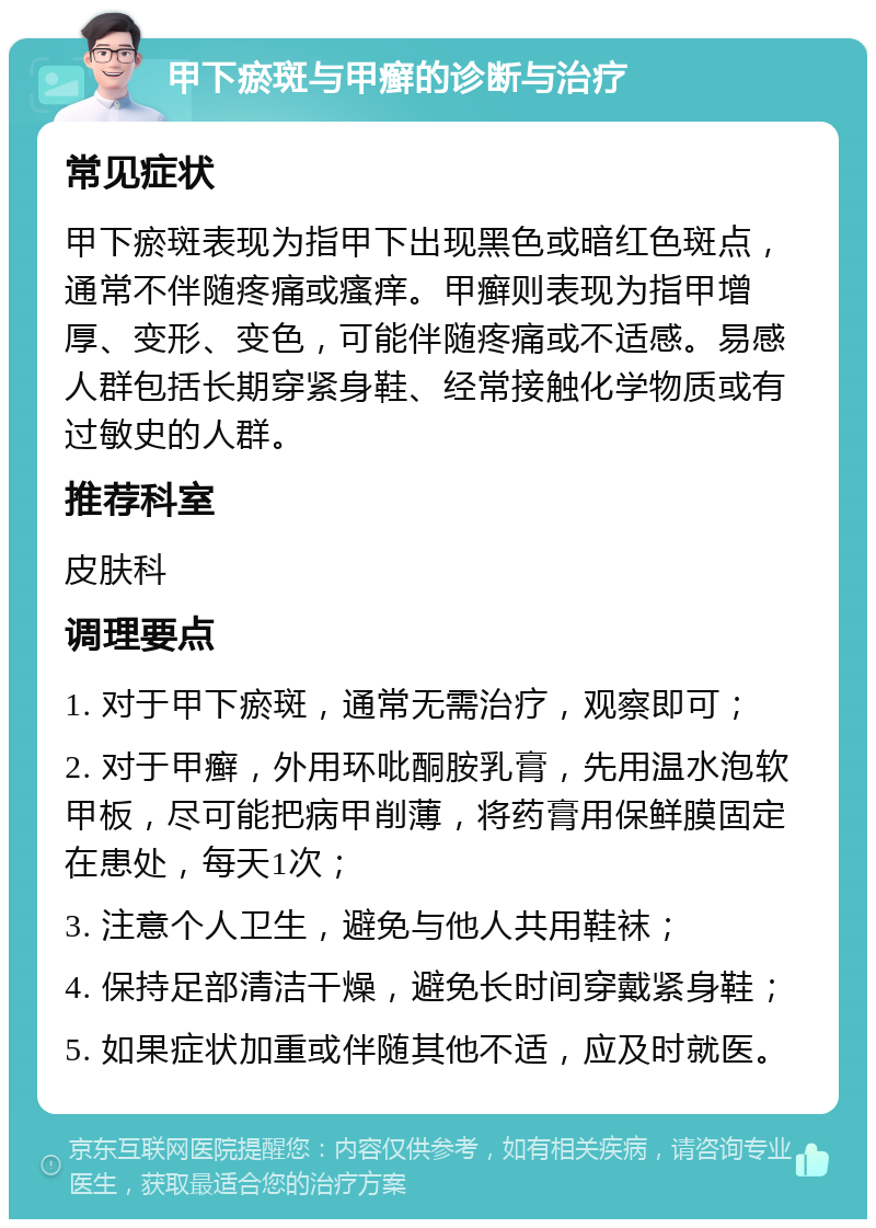 甲下瘀斑与甲癣的诊断与治疗 常见症状 甲下瘀斑表现为指甲下出现黑色或暗红色斑点，通常不伴随疼痛或瘙痒。甲癣则表现为指甲增厚、变形、变色，可能伴随疼痛或不适感。易感人群包括长期穿紧身鞋、经常接触化学物质或有过敏史的人群。 推荐科室 皮肤科 调理要点 1. 对于甲下瘀斑，通常无需治疗，观察即可； 2. 对于甲癣，外用环吡酮胺乳膏，先用温水泡软甲板，尽可能把病甲削薄，将药膏用保鲜膜固定在患处，每天1次； 3. 注意个人卫生，避免与他人共用鞋袜； 4. 保持足部清洁干燥，避免长时间穿戴紧身鞋； 5. 如果症状加重或伴随其他不适，应及时就医。