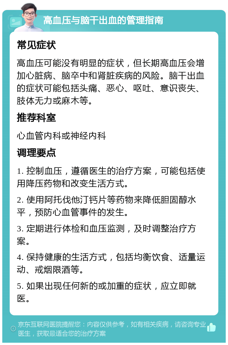 高血压与脑干出血的管理指南 常见症状 高血压可能没有明显的症状，但长期高血压会增加心脏病、脑卒中和肾脏疾病的风险。脑干出血的症状可能包括头痛、恶心、呕吐、意识丧失、肢体无力或麻木等。 推荐科室 心血管内科或神经内科 调理要点 1. 控制血压，遵循医生的治疗方案，可能包括使用降压药物和改变生活方式。 2. 使用阿托伐他汀钙片等药物来降低胆固醇水平，预防心血管事件的发生。 3. 定期进行体检和血压监测，及时调整治疗方案。 4. 保持健康的生活方式，包括均衡饮食、适量运动、戒烟限酒等。 5. 如果出现任何新的或加重的症状，应立即就医。