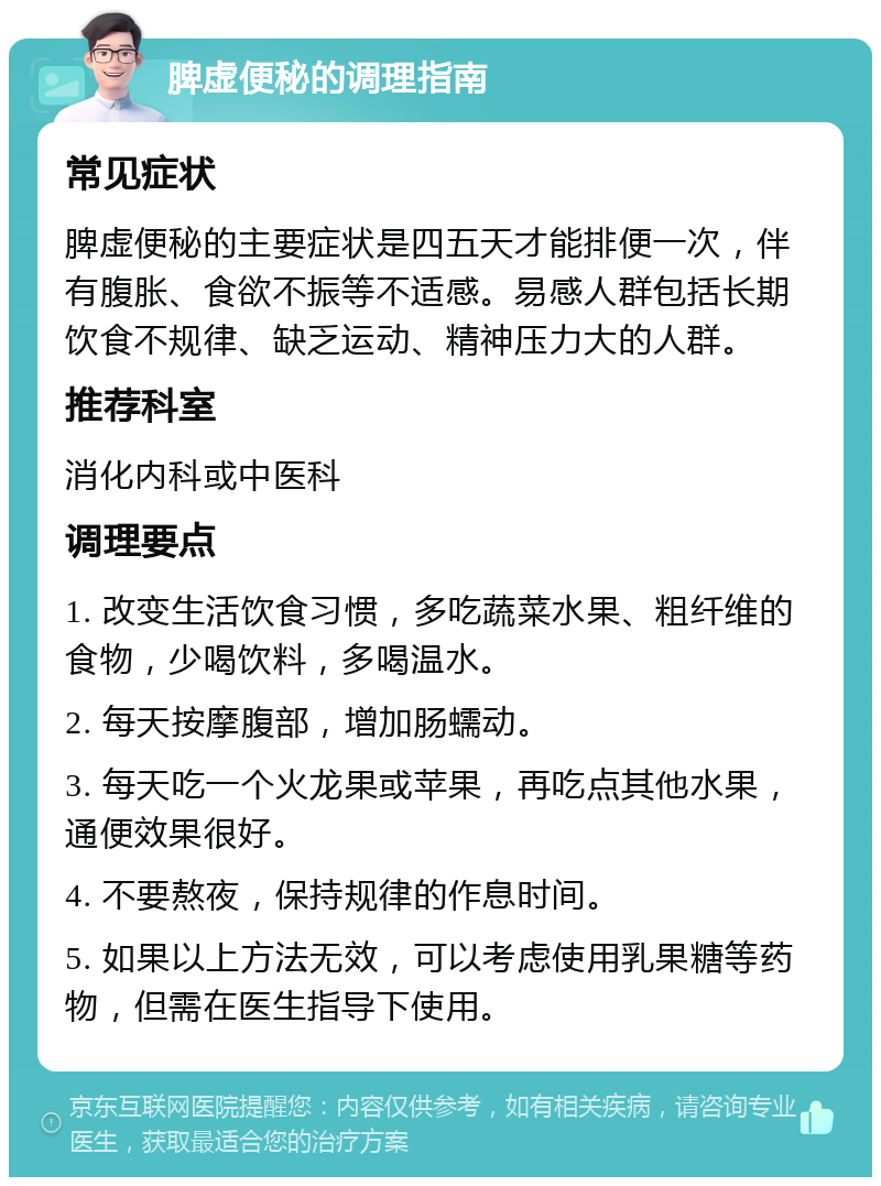 脾虚便秘的调理指南 常见症状 脾虚便秘的主要症状是四五天才能排便一次，伴有腹胀、食欲不振等不适感。易感人群包括长期饮食不规律、缺乏运动、精神压力大的人群。 推荐科室 消化内科或中医科 调理要点 1. 改变生活饮食习惯，多吃蔬菜水果、粗纤维的食物，少喝饮料，多喝温水。 2. 每天按摩腹部，增加肠蠕动。 3. 每天吃一个火龙果或苹果，再吃点其他水果，通便效果很好。 4. 不要熬夜，保持规律的作息时间。 5. 如果以上方法无效，可以考虑使用乳果糖等药物，但需在医生指导下使用。