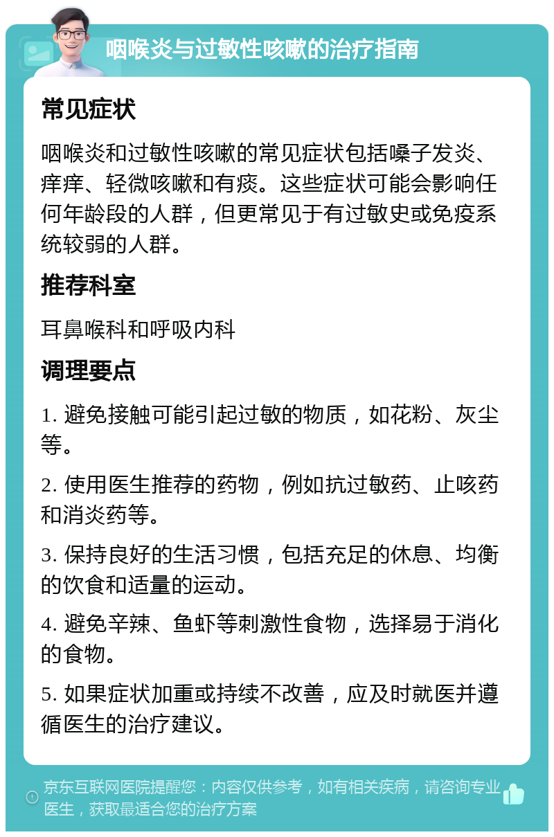 咽喉炎与过敏性咳嗽的治疗指南 常见症状 咽喉炎和过敏性咳嗽的常见症状包括嗓子发炎、痒痒、轻微咳嗽和有痰。这些症状可能会影响任何年龄段的人群，但更常见于有过敏史或免疫系统较弱的人群。 推荐科室 耳鼻喉科和呼吸内科 调理要点 1. 避免接触可能引起过敏的物质，如花粉、灰尘等。 2. 使用医生推荐的药物，例如抗过敏药、止咳药和消炎药等。 3. 保持良好的生活习惯，包括充足的休息、均衡的饮食和适量的运动。 4. 避免辛辣、鱼虾等刺激性食物，选择易于消化的食物。 5. 如果症状加重或持续不改善，应及时就医并遵循医生的治疗建议。