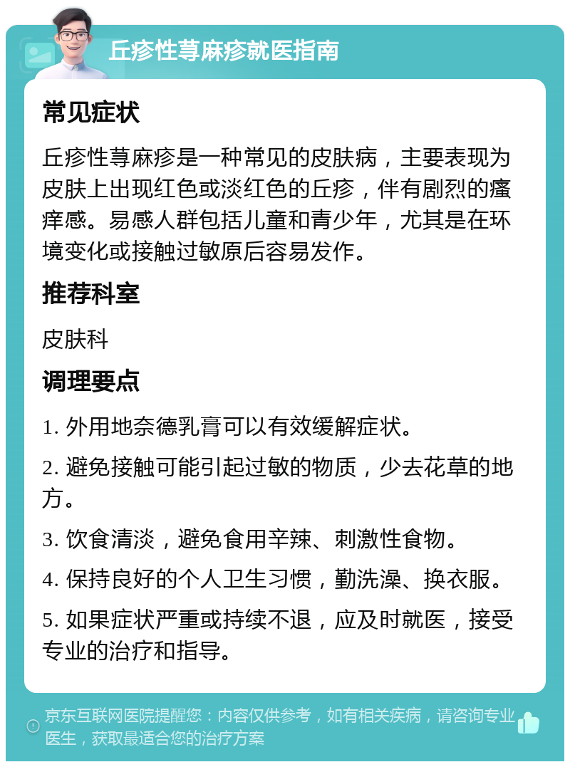 丘疹性荨麻疹就医指南 常见症状 丘疹性荨麻疹是一种常见的皮肤病，主要表现为皮肤上出现红色或淡红色的丘疹，伴有剧烈的瘙痒感。易感人群包括儿童和青少年，尤其是在环境变化或接触过敏原后容易发作。 推荐科室 皮肤科 调理要点 1. 外用地奈德乳膏可以有效缓解症状。 2. 避免接触可能引起过敏的物质，少去花草的地方。 3. 饮食清淡，避免食用辛辣、刺激性食物。 4. 保持良好的个人卫生习惯，勤洗澡、换衣服。 5. 如果症状严重或持续不退，应及时就医，接受专业的治疗和指导。