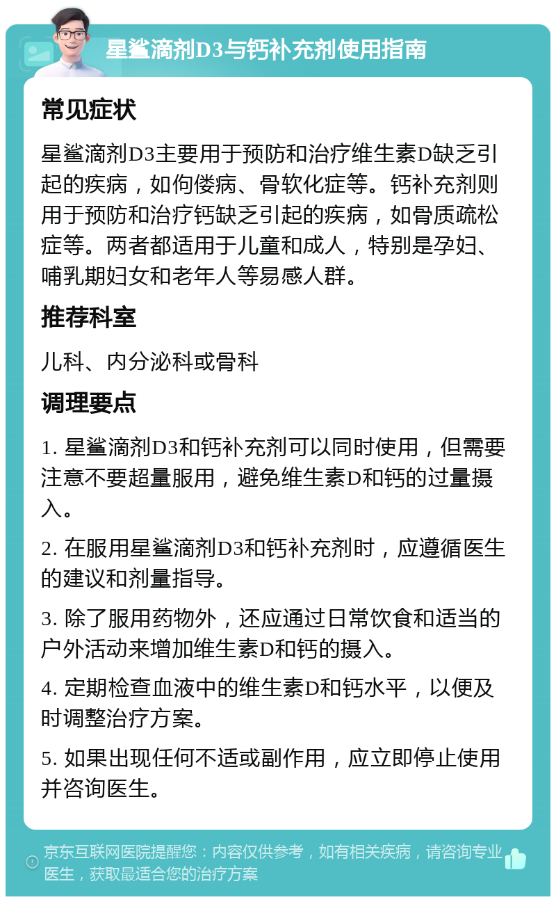 星鲨滴剂D3与钙补充剂使用指南 常见症状 星鲨滴剂D3主要用于预防和治疗维生素D缺乏引起的疾病，如佝偻病、骨软化症等。钙补充剂则用于预防和治疗钙缺乏引起的疾病，如骨质疏松症等。两者都适用于儿童和成人，特别是孕妇、哺乳期妇女和老年人等易感人群。 推荐科室 儿科、内分泌科或骨科 调理要点 1. 星鲨滴剂D3和钙补充剂可以同时使用，但需要注意不要超量服用，避免维生素D和钙的过量摄入。 2. 在服用星鲨滴剂D3和钙补充剂时，应遵循医生的建议和剂量指导。 3. 除了服用药物外，还应通过日常饮食和适当的户外活动来增加维生素D和钙的摄入。 4. 定期检查血液中的维生素D和钙水平，以便及时调整治疗方案。 5. 如果出现任何不适或副作用，应立即停止使用并咨询医生。