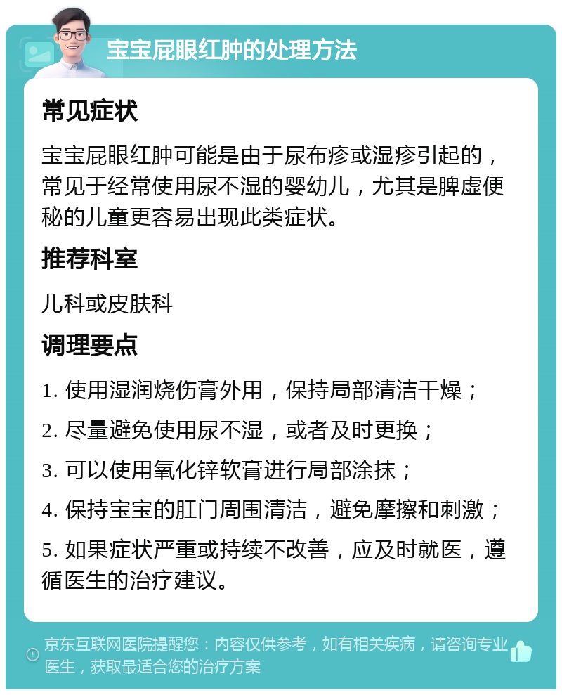 宝宝屁眼红肿的处理方法 常见症状 宝宝屁眼红肿可能是由于尿布疹或湿疹引起的，常见于经常使用尿不湿的婴幼儿，尤其是脾虚便秘的儿童更容易出现此类症状。 推荐科室 儿科或皮肤科 调理要点 1. 使用湿润烧伤膏外用，保持局部清洁干燥； 2. 尽量避免使用尿不湿，或者及时更换； 3. 可以使用氧化锌软膏进行局部涂抹； 4. 保持宝宝的肛门周围清洁，避免摩擦和刺激； 5. 如果症状严重或持续不改善，应及时就医，遵循医生的治疗建议。