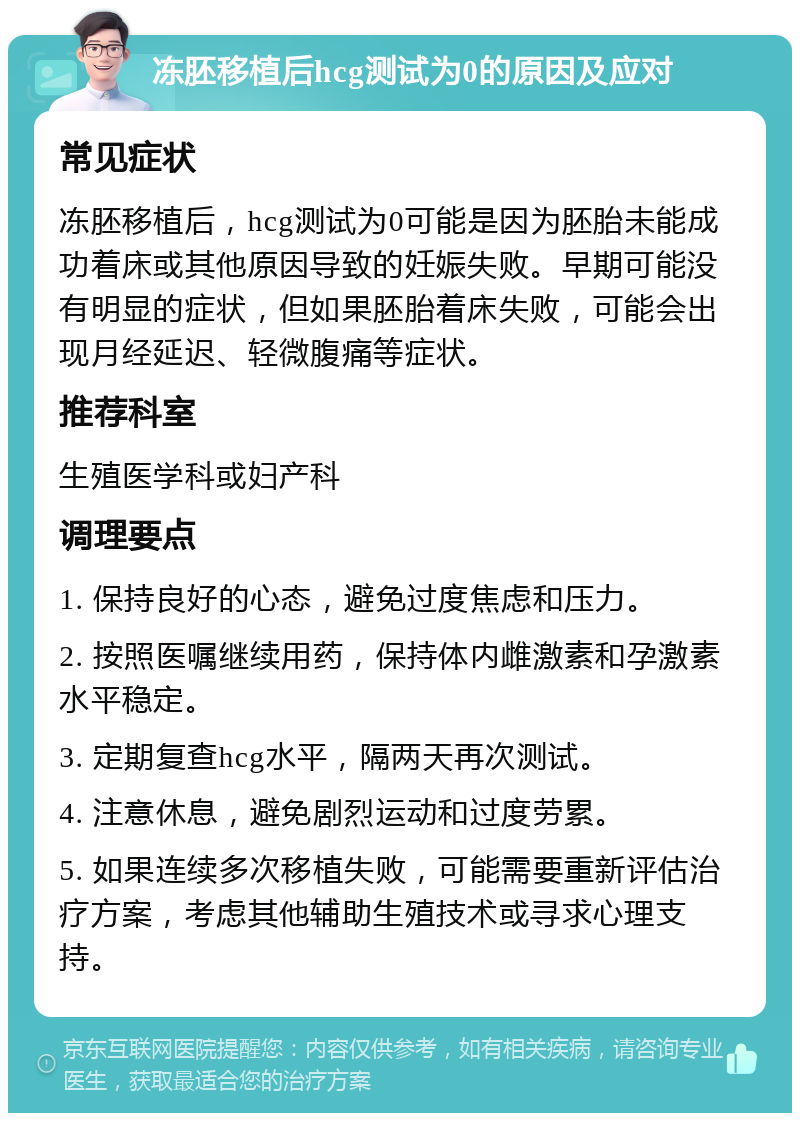 冻胚移植后hcg测试为0的原因及应对 常见症状 冻胚移植后，hcg测试为0可能是因为胚胎未能成功着床或其他原因导致的妊娠失败。早期可能没有明显的症状，但如果胚胎着床失败，可能会出现月经延迟、轻微腹痛等症状。 推荐科室 生殖医学科或妇产科 调理要点 1. 保持良好的心态，避免过度焦虑和压力。 2. 按照医嘱继续用药，保持体内雌激素和孕激素水平稳定。 3. 定期复查hcg水平，隔两天再次测试。 4. 注意休息，避免剧烈运动和过度劳累。 5. 如果连续多次移植失败，可能需要重新评估治疗方案，考虑其他辅助生殖技术或寻求心理支持。