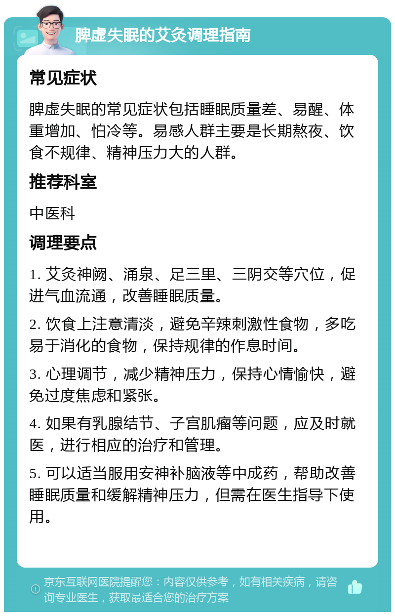 脾虚失眠的艾灸调理指南 常见症状 脾虚失眠的常见症状包括睡眠质量差、易醒、体重增加、怕冷等。易感人群主要是长期熬夜、饮食不规律、精神压力大的人群。 推荐科室 中医科 调理要点 1. 艾灸神阙、涌泉、足三里、三阴交等穴位，促进气血流通，改善睡眠质量。 2. 饮食上注意清淡，避免辛辣刺激性食物，多吃易于消化的食物，保持规律的作息时间。 3. 心理调节，减少精神压力，保持心情愉快，避免过度焦虑和紧张。 4. 如果有乳腺结节、子宫肌瘤等问题，应及时就医，进行相应的治疗和管理。 5. 可以适当服用安神补脑液等中成药，帮助改善睡眠质量和缓解精神压力，但需在医生指导下使用。