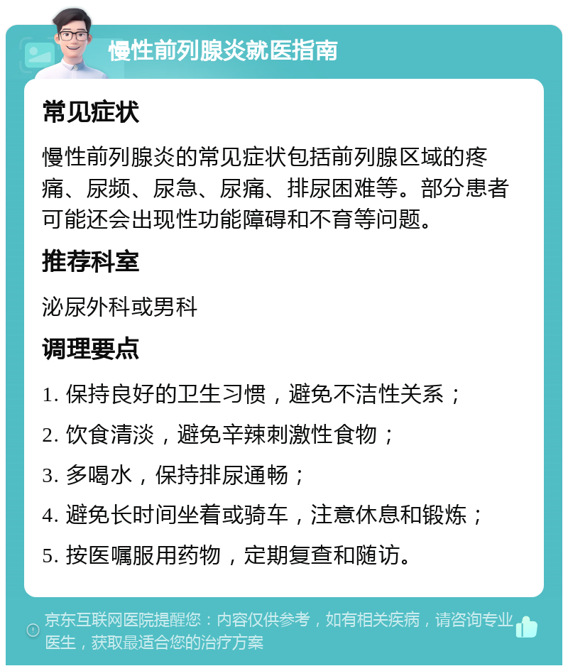 慢性前列腺炎就医指南 常见症状 慢性前列腺炎的常见症状包括前列腺区域的疼痛、尿频、尿急、尿痛、排尿困难等。部分患者可能还会出现性功能障碍和不育等问题。 推荐科室 泌尿外科或男科 调理要点 1. 保持良好的卫生习惯，避免不洁性关系； 2. 饮食清淡，避免辛辣刺激性食物； 3. 多喝水，保持排尿通畅； 4. 避免长时间坐着或骑车，注意休息和锻炼； 5. 按医嘱服用药物，定期复查和随访。