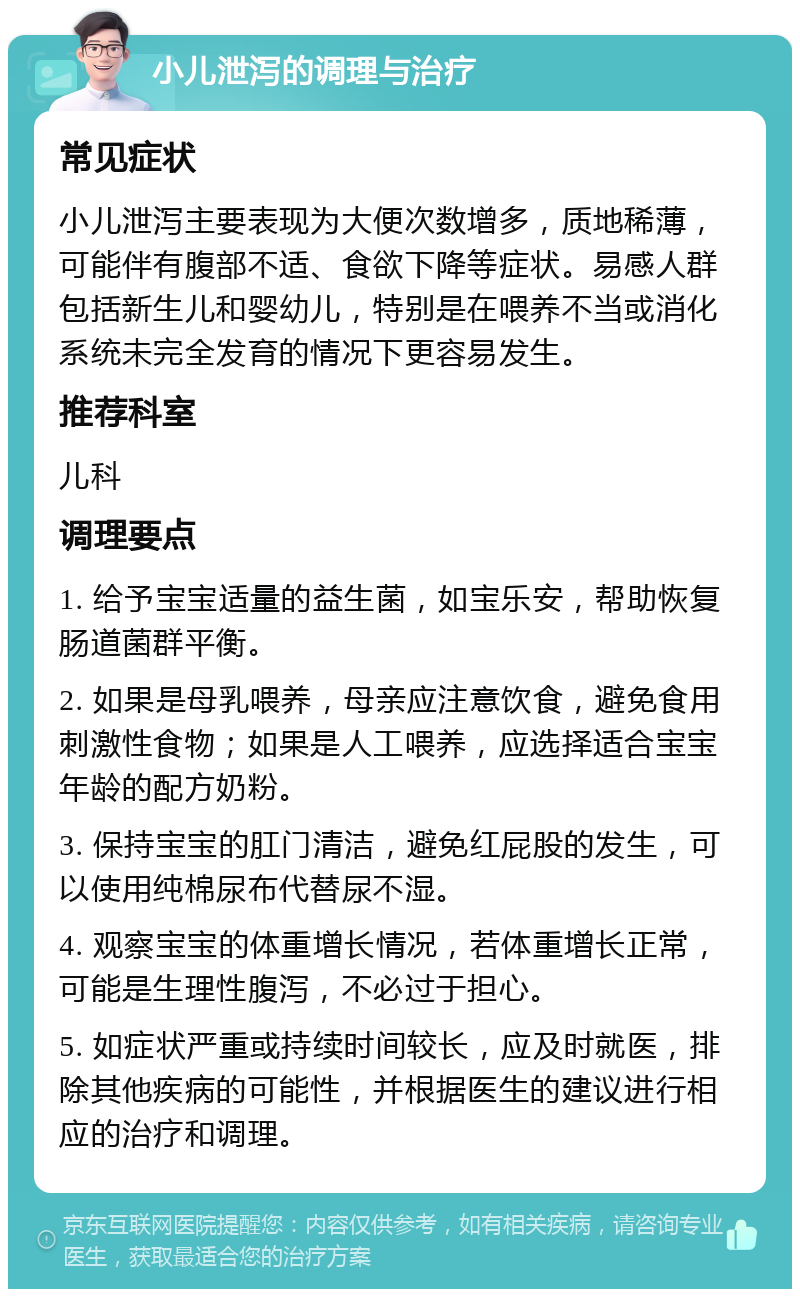 小儿泄泻的调理与治疗 常见症状 小儿泄泻主要表现为大便次数增多，质地稀薄，可能伴有腹部不适、食欲下降等症状。易感人群包括新生儿和婴幼儿，特别是在喂养不当或消化系统未完全发育的情况下更容易发生。 推荐科室 儿科 调理要点 1. 给予宝宝适量的益生菌，如宝乐安，帮助恢复肠道菌群平衡。 2. 如果是母乳喂养，母亲应注意饮食，避免食用刺激性食物；如果是人工喂养，应选择适合宝宝年龄的配方奶粉。 3. 保持宝宝的肛门清洁，避免红屁股的发生，可以使用纯棉尿布代替尿不湿。 4. 观察宝宝的体重增长情况，若体重增长正常，可能是生理性腹泻，不必过于担心。 5. 如症状严重或持续时间较长，应及时就医，排除其他疾病的可能性，并根据医生的建议进行相应的治疗和调理。